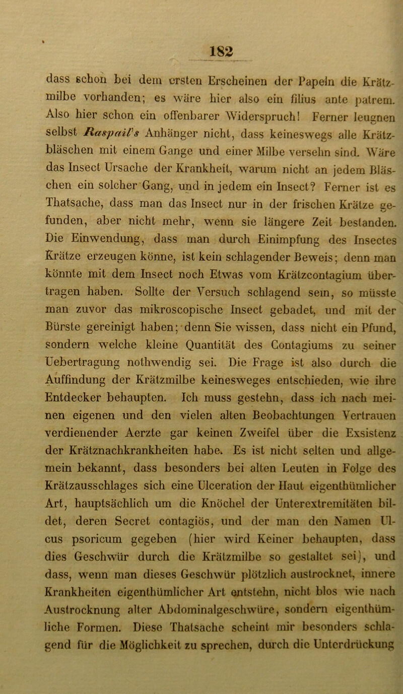 dass schon bei dem ersten Erscheinen der Papeln die Krätz- milbe vorhanden; es wäre hier also ein filius ante patrem. Also hier schon ein offenbarer Widerspruch! Ferner leugnen selbst RaspaiPs Anhänger nicht, dass keineswegs alle Krätz- bläschen mit einem Gange und einer Milbe versehn sind. Wäre das Insect Ursache der Krankheit, warum nicht an jedem Bläs- chen ein solcher Gang, und in jedem ein Insect? Ferner ist es Tliatsache, dass man das Insect nur in der frischen Krätze ge- funden, aber nicht mehr, wenn sie längere Zeit bestanden. Die Einwendung, dass man dm’ch Einimpfung des Insectes Krätze erzeugen könne, ist kein schlagender Beweis; denn man könnte mit dem Insect noch Etwas vom Krätzcontagium über- tragen haben. Sollte der Versuch schlagend sein, so müsste man zuvor das mikroscopische Insect gebadet, und mit der Bürste gereinigt haben; denn Sie wissen, dass nicht ein Pfund, sondern welche kleine Quantität des Gontagiums zu seiner Uebertragung nothwendig sei. Die Frage ist also durch die Auffindung der Krätzmilbe keinesweges entschieden, wie ihre Entdecker behaupten. Ich muss gestehn, dass ich nach mei- nen eigenen und den vielen alten Beobachtungen Vertrauen verdienender Aerzte gar keinen Zweifel über die Exsistenz der Krätznachkrankheiten habe* Es ist nicht selten und allge- mein bekannt, dass besonders bei alten Leuten in Folge des Krätzausschlages sich eine Ulceration der Haut eigenthümlicher Art, hauptsächlich um die Knöchel der Unterextremitäten bil- det, deren Secret contagiös, und der man den Namen Ul- cus psoricum gegeben (hier wird Keiner behaupten, dass dies Geschwür durch die Krätzmilbe so gestaltet sei), und dass, wenn man dieses Geschwür plötzlich austrocknet, imiere Krankheiten eigenthümlicher Art entstehn, nicht blos wie nach Austrocknung alter Abdoininalgescliwüre, sondern eigenthüm- liche Formen. Diese Thatsachc scheint mir besonders schla- gend für die Möglichkeit zu sprechen, durch die Unterdrückung