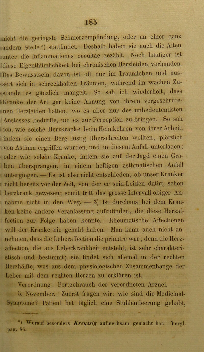 aiclit die geringste Schmerzempfinclung, oder an einer ganz andern Stelle *) stattfindet. Deshalb haben sie auch die Alten unter die Inflaramationes occultae gezählt. Noch häufiger ist diese Eisenthümlichkeit bei chronischen Herzleiden vorhanden. Das Bewusstsein davon ist oft nur im Traumleben und äus- 'Sert sich in schreckhaften Träumen, während im wachen Zu- 'Stande es gänzlich mangelt. So sah ich wiederholt, dass ! Kranke der Art gar keine Ahnung von ihrem vorgeschritte- nen Herzleiden hatten, wo es aber nur des unbedeutendsten Anstosses bedurfte, um es zur Perception zu bringen. So sah ich, wie solche Herzkranke beim Heimkehren von ihrer Arbeit, indem sie einen Berg lustig überschreiten wollten, plötzlich von Asthma ergriffen wurden, und in diesem Anfall unterlagen; oder wie soMie Kranke, indem sie auf der Jagd einen Gra- ben übersprangen, in einem heftigen asthmatischen Anfall untergingen. — Es ist also nicht entschieden, ob unser Kranker nicht bereits vor der Zeit, von der er sein Leiden datirt, schon , herzkrank gewesen; somit tritt das grosse Intervall obiger An- nahme nicht in den Weg. — 3) Ist durchaus bei dem Kran- ken keine andere Veranlassung aufzufinden, die diese Herzaf- fection zur Folge haben konnte. Rheumatische Affectionen will der Kranke nie gehabt haben. Man kann auch nicht an- nehmen, dass die Leberaffection die primäre war; denn die Herz- affection, die aus Leberkrankheit entsteht, ist sehr charakteri- stisch und bestimmt; sie findet sich allemal in der rechten Herzhälfte, was aus dem physiologischen Zusammenhänge der Leber mit dem reclüen Herzen zu erklären ist. Verordnung: Fortgebrauch der verordneten Arznei. 5, November. Zuerst fragen wir: wie sind die Medicinal- Symptome? Patient hat täglich eine Stuhlentleerung gehabt. “) Worauf besonders Kreyssig aufmerksam gemacht hat. Vergl. jiag. 8»).