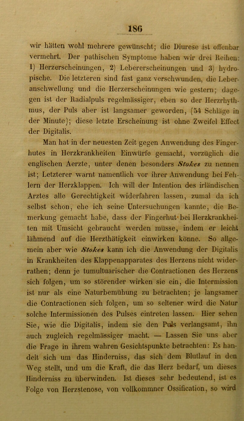 18« wir hätten wohl mehrere gewünscht; die Diurese ist oileubar vermehrt. Der pathischen Symptome haben wir drei Reihen: 1] Herzerscheinungen, 2) Lebererscheinungen und 3) hydro- pische. Die letzteren sind fast ganz verschwunden, die Leber- anschw^ellung und die Herzerscheinungen wie gestern; dage- gen ist der Radialpuls regelmässiger, eben so der Herzrhyth- mus, der Puls aber ist langsamer geworden, (54 Schläge in der Minute]; diese letzte Erscheinung ist ohne Zweifel Etfect der Digitalis. Man hat in der neuesten Zeit gegen Anwendung des Finger- hutes in Herzkrankheiten Einwürfe gemacht, vorzüglich die englischen Aerzte, unter denen besonders Stokes zu nennen ist; Letzterer warnt namentlich vor ihrer Anwendung bei Feh- lern der Herzklappen. Ich will der Intention des irländischen Arztes alle Gerechtigkeit widerfahren lassen, zumal da ich selbst schon, ehe ich seine Untersuchungen kannte, die Be- merkung gemacht habe, dass der Fingerhut’ bei Herzkrankhei- ten mit Umsicht gebraucht werden müsse, indem er leicht lähmend auf die Herzthatigkeit einwirken könne. So allge- mein aber wie Stokes kann ich die Anwendung der Digitalis in Krankheiten des Klappenapparates des Herzens nicht wider- rathen; denn je tumultuarischer die Gontractionen des Herzens sich folgen, um so störender wirken sie ein, die Intermission ist nur als eine Naturbemühung zu betrachten; je langsamer die Gontractionen sich folgen, um so seltener wird die Natur solche Intermissionen des Pulses eintreten lassen. Hier sehen Sie, wie die Digitalis, indem sie den Puls verlangsamt, ihn auch zugleich regelmässiger macht. — Lassen Sie uns aber die Frage in ihrem wahren Gesichtspunkte betrachten: Es han- delt sich um das Ilinderniss, das sich dem Blutlauf in den Weg stellt, und um die Kraft, die das Herz bedarf, um dieses Hinderniss zu überwinden. Ist dieses sehr bedeutend, ist es Folge von Ilerzstenose, von vollkommncr Ossification, so wird