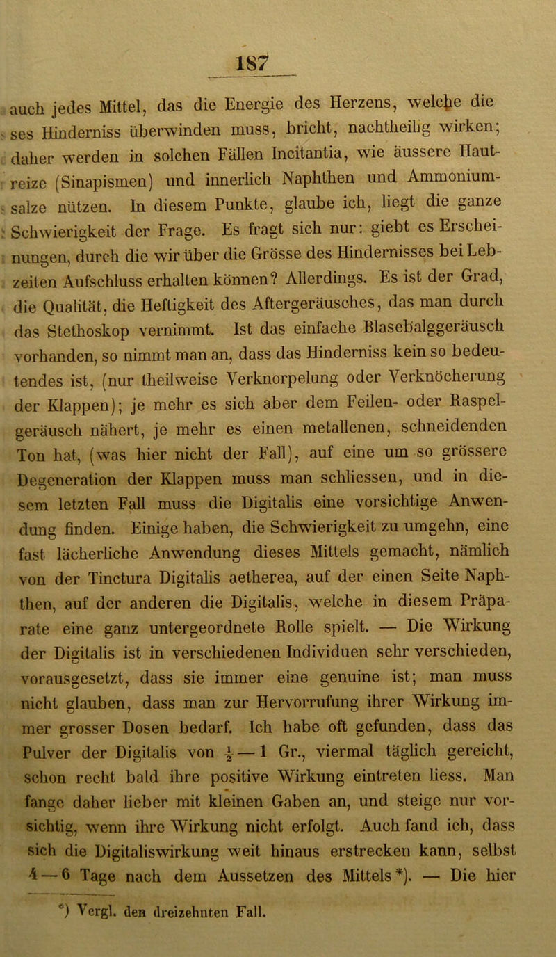 auch jedes Mittel, das die Energie des Herzens, welche die ses Hinderniss überwinden muss, bricht, nachtheihg wirken; daher werden in solchen Fällen Incitantia, wie äussere Haut- reize (Sinapismen) und innerlich Naphthen und Ammoniura- salze nützen. In diesem Punkte, glaube ich, liegt die ganze ‘Schwierigkeit der Frage. Es fragt sich nur: giebt es Eischei- nungen, durch die wir über die Grösse des Hindernisses bei Leb- zeiten Aufschluss erhalten können? Allerdings. Es ist der Grad, die Qualität, die Heftigkeit des Aftergeräusches, das man durch das Stethoskop vernimmt. Ist das einfache Blasebalggeräusch vorhanden, so nimmt man an, dass das Hinderniss kein so bedeu- tendes ist, (nur theilweise Verknorpelung oder Verknöcherung der Klappen); je mehr es sich aber dem Feilen- oder Raspel- geräusch nähert, je mehr es einen metallenen, schneidenden Ton hat, (w^as hier nicht der Fall), auf eine um so grössere Degeneration der Klappen muss man schliessen, und in die- sem letzten Fall muss die Digitalis eine vorsichtige Anwen- dung finden. Einige haben, die Schwierigkeit zu umgehn, eine fast lächerliche Anwendung dieses Mittels gemacht, nämlich von der Tinctura Digitalis aetherea, auf der einen Seite Naph- then, auf der anderen die Digitalis, welche in diesem Präpa- rate eine ganz untergeordnete Rolle spielt. — Die Wirkung der Digitalis ist in verschiedenen Individuen sehr verschieden, vorausgesetzt, dass sie immer eine genuine ist; man muss nicht glauben, dass man zur Hervorrufung ihrer Wirkung im- mer grosser Dosen bedarf. Ich habe oft gefunden, dass das Pulver der Digitalis von 4 —1 Gr., viermal täglich gereicht, schon recht bald ihre positive Wirkung eintreten liess. Man fange daher lieber mit kleinen Gaben an, und steige nur vor- sichtig, wenn ihre Wirkung nicht erfolgt. Auch fand ich, dass sich die Digitaliswirkung weit hinaus erstrecken kann, selbst 4 — 6 Tage nach dem Aussetzen des Mittels *). — Die hier *) Vergl. den dreizehnten Fall.