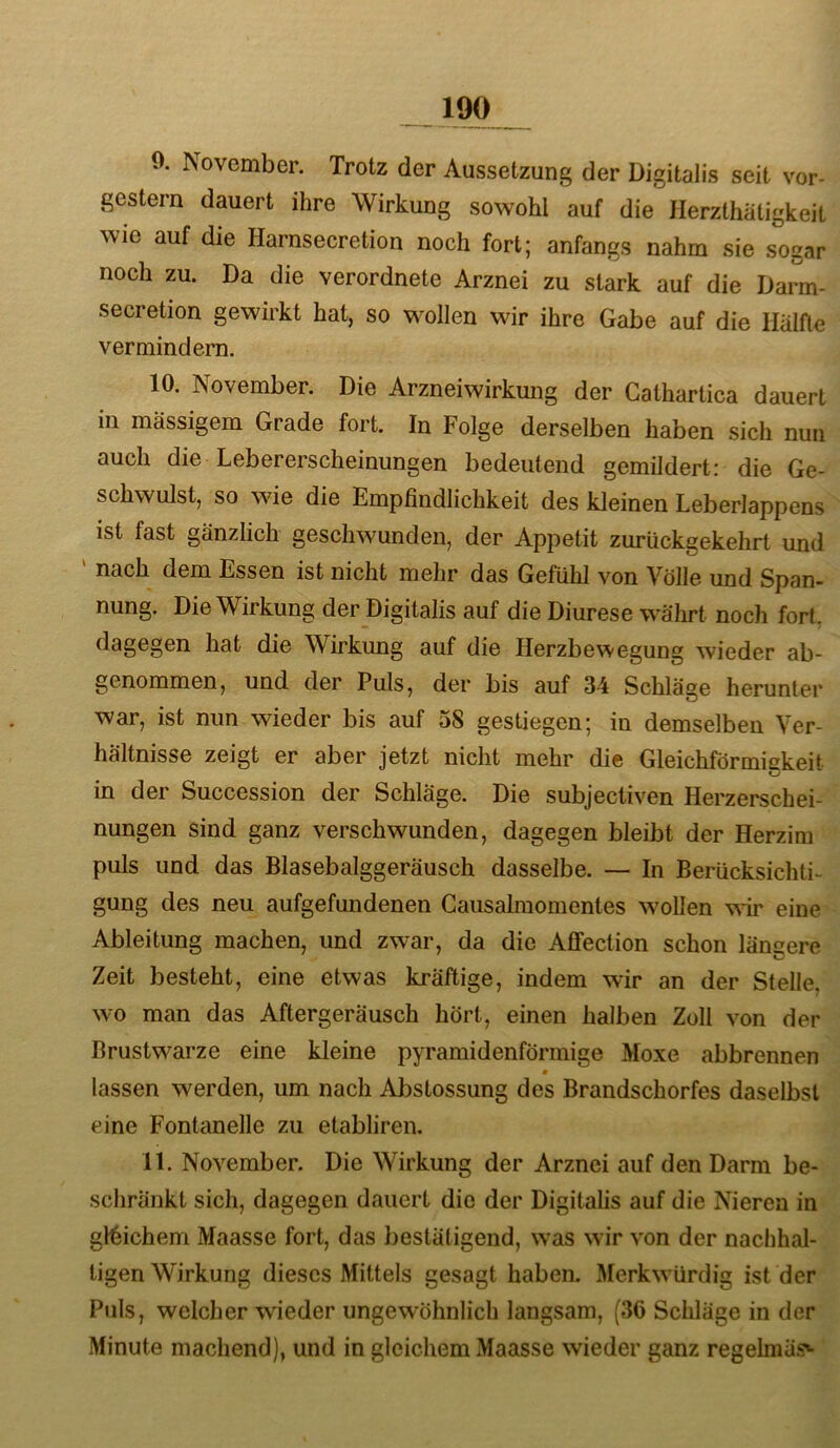 0. November. Trotz der Aussetzung der Digitalis seit vor- gestern dauert ihre Wirkung sowohl auf die Herzthätigkeit wie auf die Harnsecretion noch fort; anfangs nahm sie sogar noch zu. Da die verordnete Arznei zu stark auf die Dann- secretion gewirkt hat, so wollen wir ihre Gabe auf die Hälfte vermindern. 10. November. Die Arzneiwirkmig der Gathartica dauert in massigem Grade fort. In Folge derselben haben sich nun auch die Lebererscheinungen bedeutend gemildert: die Ge- schwulst, so wie die Empfindlichkeit des kleinen Leberlappens ist fast gänzlich geschwunden, der Appetit zurückgekehrt und nach dem Essen ist nicht mehr das Gefühl von Völle und Span- nung. Die Wirkung der Digitalis auf die Diurese währt noch fort, dagegen hat die Wirkung auf die Herzbewegung wieder ab- genommen, und der Puls, der bis auf 34 Schläge herunter war, ist nun wieder bis auf 58 gestiegen; in demselben Ver- hältnisse zeigt er aber jetzt nicht mehr die Gleichförmiekeit in der Succession der Schläge. Die subjectiven Herzerschei- nungen sind ganz verschwunden, dagegen bleibt der Herzim puls und das Blasebalggeräusch dasselbe. — In Berücksichti- gung des neu aufgefundenen Causalraomentes wollen wir eine Ableitung machen, und zwar, da die Aflfection schon längere Zeit besteht, eine etwas kräftige, indem wir an der Stelle, wo man das Aftergeräusch hört, einen halben Zoll von der Brustwarze eine kleine pyramidenförmige Moxe abbrennen lassen werden, um nach Abstossung des Brandschorfes daselbst eine Fontanelle zu etabliren. 11. November. Die Wirkung der Arznei auf den Darm be- schränkt sich, dagegen dauert die der Digitalis auf die Nieren in gleichem Maasse fort, das bestätigend, was wir von der nachhal- tigen Wirkung dieses Mittels gesagt haben. Merkwürdig ist der Puls, welcher wieder ungewöhnlich langsam, (30 Schläge in der Minute machend), und in gleichem Maasse wieder ganz regelmäs»-