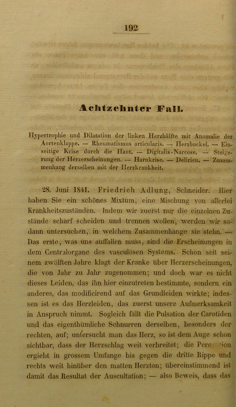 Aclitzeliiiter !FalL Hypertrophie und Dilatation der linken Herzhälfte mit Anomalie der Aortenklappe. — Rheumatismus articularis. — Herzhuckel. — Ein- seitige Krise durch die Haut. — Digitalis-Narcose. — Steige- rung der Herzerscheinungen. — Harnkrise. — Delirien. — Zusam- menhang derselben mit der Herzkrankheit. 28. Juni 1841. Friedrich Adlung, Schneider. Hier haben Sie ein schönes Mixtum, eine Mischung von allerlei Krankheitszuständen. Indem wir zuerst nup die einzelnen Zu- stände scharf scheiden und trennen wollen, wmrden wir so- dann untersuchen, in welchem Zusammenhänge sie stehn. — Das erste, was uns autFallen muss, sind die Erscheinungen in dem Centralorgane des vasculösen Systems. Schon seit sei- nem zwölften Jahre klagt der Kranke über Herzerscheinungen, die von Jahr zu Jahr zugenommen; und doch war es nicht dieses Leiden, das ihn hier einzutreten bestimmte, sondern ein anderes, das modificirend auf das Grundleiden wirkte; indes- sen ist es das Herzleiden, das zuerst unsere Aufmerksamkeit in Anspruch nimmt. Sogleich fällt die Pulsation der Carotiden und das eigenthümliche Schnurren derselben, besonders der rechten, auf; untersucht man das Herz, so ist dem Auge schon sichtbar, dass der Herzschlag weit verbreitet; die Perc '«on ergiebt in grossem Umfange bis gegen die dritte Rippe und rechts weit hinüber den matten Herzton; übereinstimmend ist damit das Resultat der Auscultation; — also Beweis, dass das