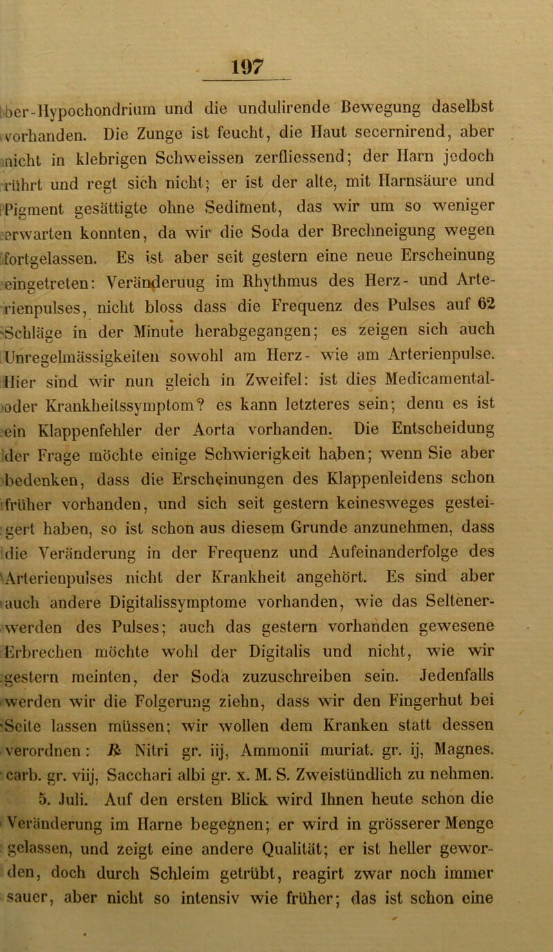 iber-llypochondrium und die undiilirende Bewegung daselbst v'orhanden. Die Zunge ist feucht, die Haut secernirend, aber inicht in klebrigen Scliweissen zerfliessend; der Harn jedoch rührt und regt sich nicht; er ist der alte, mit Harnsäure und Pigment gesättigte ohne Sediment, das wir um so weniger verwarten konnten, da wir die Soda der Brechneigung wegen fortgelassen. Es ist aber seit gestern eine neue Erscheinung eingetreten; Veränderung im Rhythmus des Herz- und Arte- rienpulses, nicht bloss dass die Frequenz des Pulses auf 62 'Schläge in der Minute lierabgegangen; es zeigen sich auch Unregelmässigkeiten sowohl am Herz- wie am Arterienpulse. Hier sind wir nun gleich in Zweifel: ist dies Medicamental- •oder Krankheitssymptom? es kann letzteres sein; denn es ist ein Klappenfehler der Aorta vorhanden. Die Entscheidung der Frage möchte einige Schwierigkeit haben; wenn Sie aber bedenken, dass die Erscheinungen des Klappenleidens schon :früher vorhanden, und sich seit gestern keinesweges gestei- ’gert haben, so ist schon aus diesem Grunde anzunehmen, dass idie Veränderung in der Frequenz und Aufeinanderfolge des 'Arterienpuises nicht der Krankheit angehört. Es sind aber • auch andere Digitalissymptome vorhanden, wie das Seltener- werden des Pulses; auch das gestern vorhanden gewesene Erbrechen möchte wohl der Digitalis und nicht, wie wir gestern meinten, der Soda zuzuschreiben sein. Jedenfalls werden wir die Folgerung ziehn, dass wir den Fingerhut bei ‘Seile lassen müssen; wir wollen dem Kranken statt dessen verordnen: Nitri gr. iij, Ammonii muriat. gr. ij, Magnes. ‘ carb. gr. viij, Sacchari albi gr. x. M. S. Zweistündlich zu nehmen. 5. .Iiili. Auf den ersten Blick wird Ihnen heute schon die Veränderung im Harne begegnen; er wird in grösserer Menge gelassen, und zeigt eine andere Qualität; er ist heller gewor- den, doch durch Schleim getrübt, reagirt zwar noch immer sauer, aber nicht so intensiv wie früher; das ist schon eine