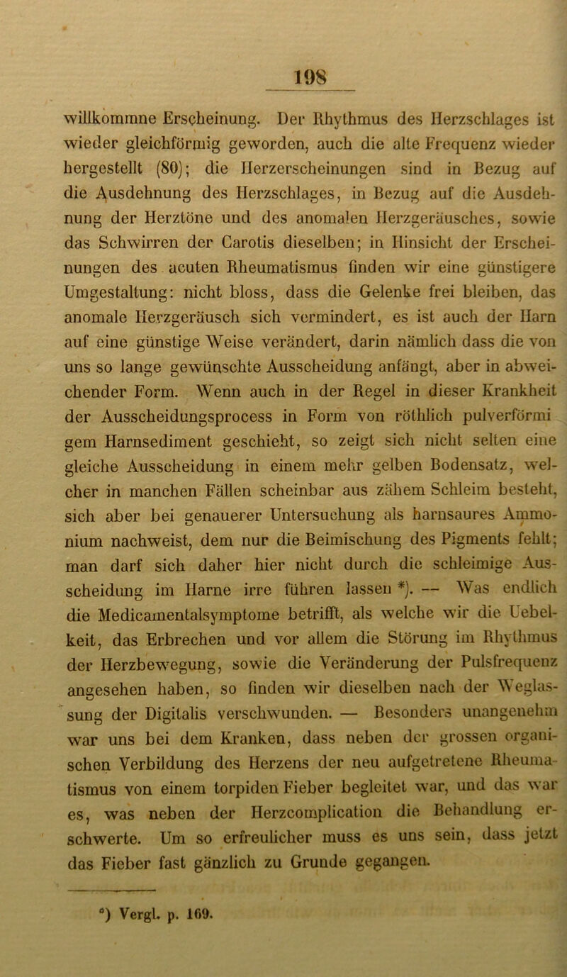 willkommne Erscheinung. Der Rhythmus des Herzschlages ist wieder gleichförmig geworden, auch die alte Frequenz wieder hergestellt (80); die llerzerscheinungen sind in Bezug auf die Ausdehnung des Herzschlages, in Bezug auf die Ausdeh- nung der Herztöne und des anomalen Herzgerausches, sowie das Schwirren der Carotis dieselben; in Hinsicht der Erschei- nungen des acuten Rheumatismus finden wir eine günstigere Umgestaltung: nicht bloss, dass die Gelenke frei bleiben, das anomale Herzgeräusch sich vermindert, es ist auch der Harn auf eine günstige Weise verändert, darin nämlich dass die von uns so lange gewünschte Ausscheidung anfängt, aber in abwei- chender Form. Wenn auch in der Regel in dieser Krankheit der Ausscheidungsprocess in Form von rölhlich pulverförmi gern Harnsediment geschieht, so zeigt sich nicht selten eine gleiche Ausscheidung in einem mehr gelben Bodensatz, wel- cher in manchen Fällen scheinbar aus zähem Schleim besteht, sich aber bei genauerer Untersuchung als harnsaures Ammo- nium nachweist, dem nur die Beimischung des Pigments fehlt; man darf sich daher hier nicht durch die schleimige Aus- scheidimg im Harne irre führen lassen *). — Was endlich die Medicamentalsymptome betrifft, als welche wir die Uebel- keit, das Erbrechen und vor allem die Störung im Rhythmus der Herzbewegung, sowie die Veränderung der Pulsfrequenz angesehen haben, so finden wir dieselben nach der Weglas- sung der Digitalis verschwunden. — Besonders unangenehm war uns bei dem Kranken, dass neben der grossen organi- schen Verbildung des Herzens der neu aufgetretene Rheuma- tismus von einem torpiden Fieber begleitet war, und das war es, was neben der Herzcomplication die Behandlung er- schwerte. Um so erfreulicher muss es uns sein, dass jetzt das Fieber fast gänzlich zu Grunde gegangen. D Vergl. p. 169.