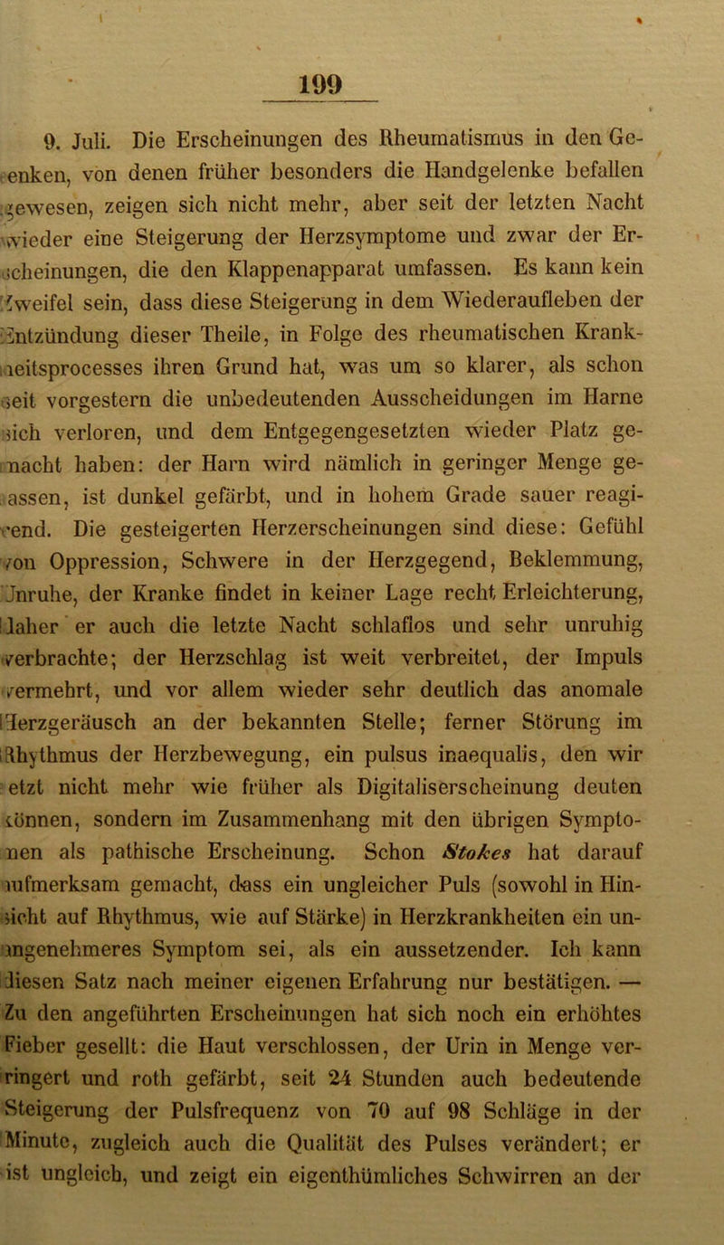 \ % 199 9. Juli. Die Erscheinungen des Rheumatismus in den Ge- tenken, von denen früher besonders die Handgelenke befallen ii^ewesen, zeigen sich nicht mehr, aber seit der letzten Nacht \vTieder eine Steigerung der Herzsymptome und zwar der Er- iicheinungen, die den Klappenapparat umfassen. Es kann kein Zweifel sein, dass diese Steigerung in dem Wiederaufleben der 'Entzündung dieser Theile, in Folge des rheumatischen Krank- ;leitsprocesses ihren Grund hat, was um so klarer, als schon .mit vorgestern die unbedeutenden Ausscheidungen im Harne ■}ich verloren, und dem Entgegengesetzten wieder Platz ge- nacht haben; der Harn wird nämlich in geringer Menge ge- assen, ist dunkel gefärbt, und in hohem Grade sauer reagi- •end. Die gesteigerten Herzerscheinungen sind diese: Gefühl mn Oppression, Schwere in der Herzgegend, Beklemmung, Jnruhe, der Kranke findet in keiner Lage recht Erleichterung, üaher er auch die letzte Nacht schlaflos und sehr unruhig verbrachte; der Herzschlag ist weit verbreitet, der Impuls vermehrt, und vor allem wieder sehr deutlich das anomale rierzgeräusch an der bekannten Stelle; ferner Störung im lElhythmus der Herzbewegung, ein pulsus inaequalis, den wir etzt nicht mehr wie früher als Digitaliserscheinung deuten iönnen, sondern im Zusammenhang mit den übrigen Sympto- nen als pathische Erscheinung. Schon Stokes hat darauf mfmerksam gemacht, d*ass ein ungleicher Puls (sowohl in Hin- ficht auf Rhythmus, wie auf Stärke) in Herzkrankheiten ein un- ingenehmeres Symptom sei, als ein aussetzender. Ich kann Jiesen Satz nach meiner eigenen Erfahrung nur bestätigen. — Zu den angeführten Erscheinungen hat sich noch ein erhöhtes Fieber gesellt; die Haut verschlossen, der Urin in Menge ver- ringert und roth gefärbt, seit 24 Stunden auch bedeutende Steigerung der Pulsfrequenz von 70 auf 98 Schläge in der Minute, zugleich auch die Qualität des Pulses verändert; er ist ungleich, und zeigt ein eigenthümliches Schwirren an der