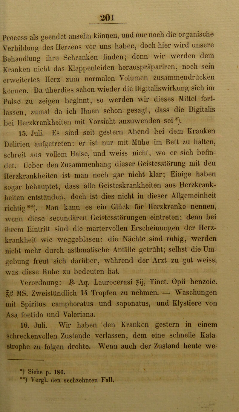 Process als geendet ansehn können, und nur noch die organische Verbildung des Herzens vor uns haben, doch hier wird unsere Behandlung ihre Schranken finden-^ denn wir werden dem Kranken nicht das Klappenleiden herauspräpariren, noch sein erweitertes Herz zum normalen Volumen zusammendrücken können. Da überdies schon wieder die Digitaliswirkung sich im Pulse zu zeigen beginnt, so werden wir dieses Mittel fort- lassen, zumal da ich Ihnen schon gesagt, dass die Digitalis bei Herzkrankheiten mit Vorsicht anzuwenden sei 15. Juli. Es sind seit gestern Abend bei dem Kranken Delirien aufgetreten: er ist nur mit Mühe im Bett zu halten, schreit aus vollem Halse, und weiss nicht, wo er sich befin- det. Heber den Zusammenhang dieser Geistesstörung mit den Herzkrankheiten ist man noch gar nicht klar; Einige haben sogar behauptet, dass alle Geisteskrankheiten aus Herzkrank- heiten entständen, doch ist dies nicht in dieser Allgemeinheit richtig**). Man kann es ein Glück für Herzkranke nennen, wenn diese secundäreii Geistesstörungen eintreten; denn bei ihrem Eintritt sind die martervollen Erscheinungen der Herz- krankheit wie weggeblasen; die Nächte sind ruhig, werden nicht mehr durch asthmatische Anfälle getrübt; selbst die Um- gebung freut sich darüber, während der Arzt zu gut weiss, was diese Ruhe zu bedeuten hat. Verordnung: Aq. Laurocerasi 5ij, Tinct. Opii benzoic. 5/? MS. Zweistündlich 14 Tropfen zu nehmen. — Waschungen mit Spiritus camphoratus und saponatus, und Klystiere von Asa foetida und Valeriana. 16. Juli. Wir haben ‘den Kranken gestern in einem schreckenvollen Zustande verlassen, dem eine schnelle Kata- strophe zu folgen drohte. Wenn auch der Zustand heute we- ®) Siehe p. 186. Vergl. (len sechzehnten Fall. N