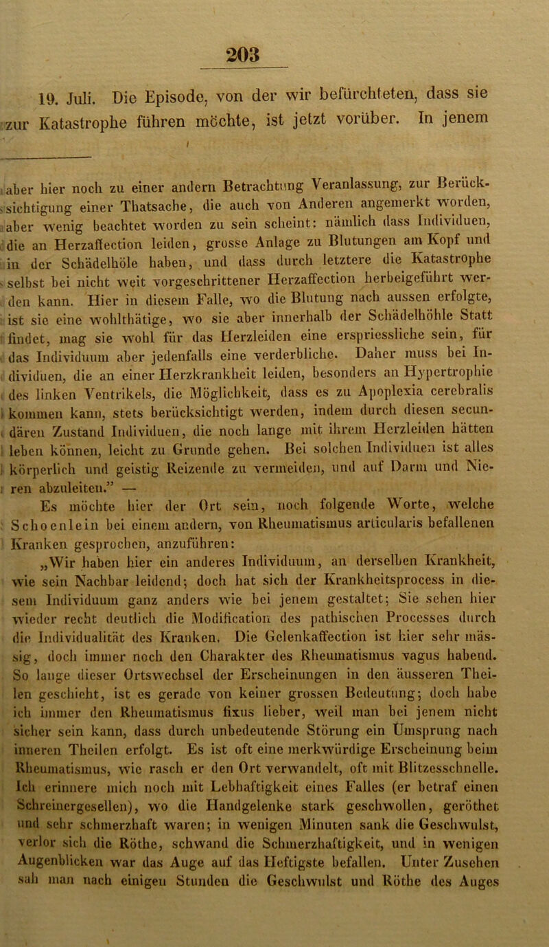 19. Juli. Die Episode, von der wir befürchteten, dass sie zur Katastrophe führen mochte, ist jetzt vorüber. In jenem aber hier noch zu einer andern Betrachtung Veranlassung, zur Berück- sichtigung einer Thatsache, die auch ■von Anderen angenieikt worden, aber wenig beachtet worden zu sein scheint: nämlich dass Individuen, die an Herzaffection leiden, grosse Anlage zu Blutungen am Kopf und in der Schädelhöle haben, und dass durch letztere die Katastrophe selbst bei nicht weit vorgeschrittener Herzaffection herbeigeführt w'er- den kann. Hier in diesem Falle, wo die Blutung nach aussen erfolgte, ist sic eine w'ohlthätige, wo sie aber innerhalb der Schädelhöhle Statt findet, mag sie wohl für das Herzleiden eine erspriessliche sein, für das Individuum aber jedenfalls eine verderbliche. Dauer muss bei In- dividuen, die an einer Herzkrankheit leiden, besonders an Hypertrophie des linken Ventrikels, die Möglichkeit, dass es zu Ajjoplexia cerebralis kommen kann, stets berücksichtigt werden, indem durch diesen secun- dären Zustand Individuen, die noch lange mit ihrem Herzleiden hätten leben können, leicht zu Grunde gehen. Bei solchen Individuen ist alles körperlich und geistig Reizende zu vermeiden, und auf Darm und Nie- ren abzuleitcn.” — Es möchte hier der Ort sein, noch folgende Worte, welche Schoenlein bei einem andern, von Rheumatismus arlicularis befallenen Kranken gesprochen, anzuführen: „Wir haben hier ein anderes Individuum, an derselben Krankheit, wie sein Nachbar leidend; doch hat sich der Krankheitsprocess in die- sem Individuum ganz anders wie bei jenem gestaltet; Sie sehen hier wieder recht deutlich die Modification des pathischen Processes durch die Individualität des Kranken. Die Gelenkaffection ist hier sehr mäs- sig, doch immer noch den Charakter des Rheumatismus vagus habend. So lange dieser Ortswechsel der Erscheinungen in den äusseren Thei- len geschieht, ist es gerade von keiner grossen Bedeutung; doch habe ich immer den Rheumatismus fixus lieber, weil man bei jenem nicht sicher sein kann, dass durch unbedeutende Störung ein Umsprung nach inneren Theilen erfolgt. Es ist oft eine merkwürdige Erscheinung beim Rheumatismus, wie rasch er den Ort verwandelt, oft mit Blitzesschnelle. Ich erinnere mich noch mit Lebhaftigkeit eines Falles (er betraf einen Schreiucrgesellen), wo die Handgelenke stark geschwollen, geröthet und sehr schmerzhaft waren; in wenigen Minuten sank die Geschwulst, verlor sich die Röthe, schwand die Schmerzhaftigkeit, und in wenigen Augenblicken war das Auge auf das Heftigste befallen. Unter Zusehen sah man nach einigen Stunden die Geschwulst und Röthe des Auges