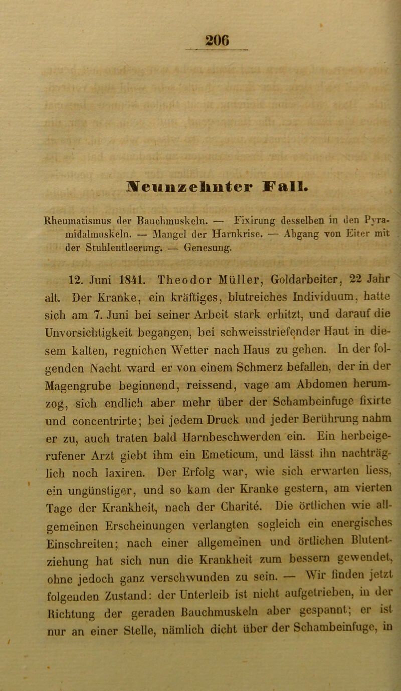 IVeunzeliiiter Fall» Rheumatismus der Bauchmuskeln. — Fixirung desselben in den Pyra- midalmuskeln. — Mangel der Harnkrise. — Abgang von Eiter mit der Stuhlentleerung. — Genesung. 12. Juni 1841. Theodor Müller, Goldarbeiter, 22 Jahr alt. Der Kranke, ein kräftiges, blutreiches Individuum, hatte sich am 7. Juni bei seiner Arbeit stark erhitzt, und darauf die Unvorsichtigkeit begangen, bei schweisstriefender Haut in die- sem kalten, regnichen Wetter nach Haus zu gehen. In der fol- genden Nacht ward er von einem Schmerz befallen, der in der Magengrube beginnend, reissend, vage am Abdomen herum- zog, sich endlich aber mehr über der Schambeinfuge fixirte und concentrirte; bei jedem Druck und jeder Berührung nahm er zu, auch traten bald Harnbeschwerden ein. Ein herbeige- rufener Arzt giebt ihm ein Emeticum, und lässt ihn nachträg- lich noch laxiren. Der Erfolg war, wie sich erwarten liess, ein ungünstiger, und so kam der Kranke gestern, am vierten Tage der Krankheit, nach der Charitö. Die örtlichen wie all- gemeinen Erscheinungen verlangten sogleich ein energisches Einschreiten; nach einer allgemeinen und örtlichen Blutent- ziehung hat sich nun die Krankheit zum bessern gewendet, ohne jedoch ganz verschwunden zu sein. — Wir linden jetzt folgenden Zustand: der Unterleib ist nicht aufgetrieben, in der Richtung der geraden Bauchmuskeln aber gespannt; er ist nur an einer Stelle, nämlich dicht über der Schambeinfuge, in