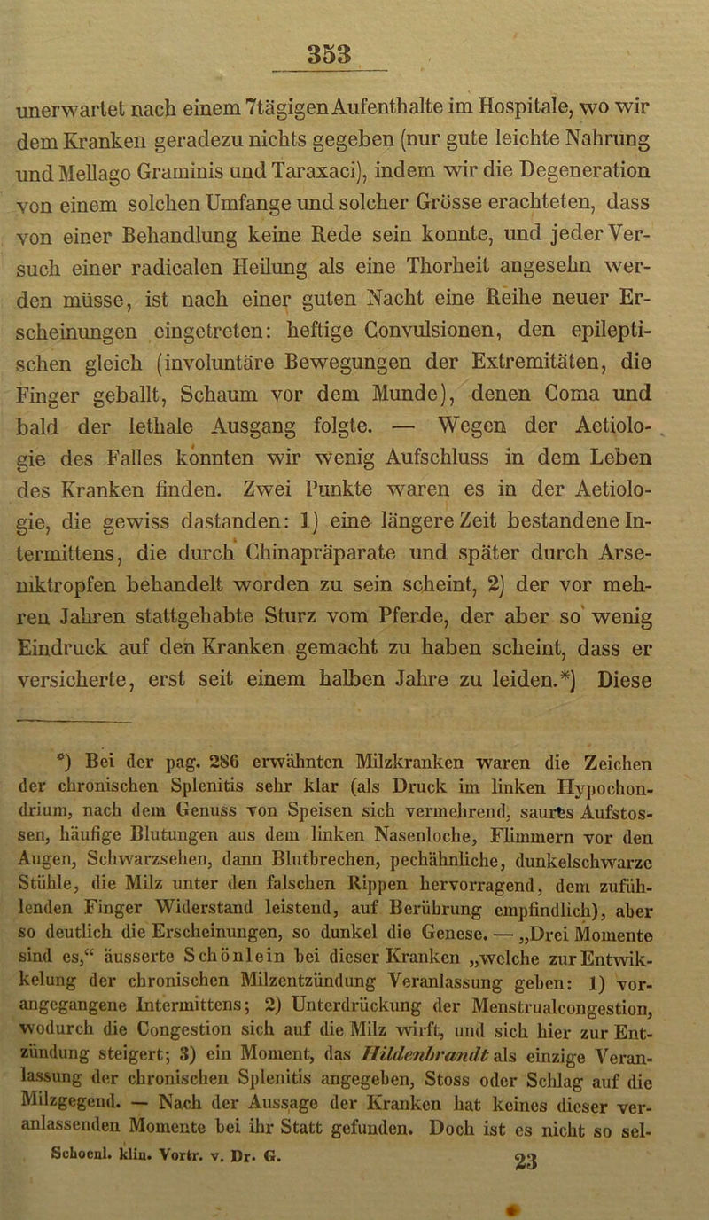 unerwartet nach einem 7tägigen Aufenthalte im Hospitale, wo wir dem Kranken geradezu nichts gegeben (nur gute leichte Nahrung und Mellago Graminis und Taraxaci), indem wir die Degeneration von einem solchen Umfange imd solcher Grösse erachteten, dass von einer Behandlung keine Rede sein konnte, und jeder Ver- such einer radicalen Heilung als eine Thorheit angesehn wer- den müsse, ist nach einer guten Nacht eine Reihe neuer Er- scheinungen eingetreten; heftige Gonvulsionen, den epilepti- schen gleich (involuntäre Bewegungen der Extremitäten, die Finger geballt, Schaum vor dem Munde), denen Goma und bald der lethale Ausgang folgte. — Wegen der Aetiolo-, gie des Falles könnten wir wenig Aufschluss in dem Leben des Kranken finden. Zwei Punkte waren es in der Aetiolo- gie, die gewiss dastanden; 1] eine längere Zeit bestandene In- termittens, die durch Ghinapräparate und später durch Arse- mktropfen behandelt worden zu sein scheint, 2) der vor meh- ren Jahren stattgehabte Sturz vom Pferde, der aber so' wenig Eindruck auf den Kranken gemacht zu haben scheint, dass er versicherte, erst seit einem halben Jahre zu leiden.*) Diese *) Bei der pag. 286 erwähnten Milzkranken waren die Zeichen der chronischen Splenitis sehr klar (als Druck im linken Hypochon- drium, nach dem Genuss von Speisen sich vermehrend, saurts Aufstos- sen, häufige Blutungen aus dem linken Nasenloche, Flimmern vor den Augen, Schwarzsehen, dann Bluthrechen, pechähnliche, dunkelschwarze Stühle, die Milz unter den falschen Rippen hervorragend, dem zufiih- lenden Finger Widerstand leistend, auf Berührung empfindlich), aber so deutlich die Erscheinungen, so dunkel die Genese. — „Drei Momente sind es,‘‘ äusserte Schönlein bei dieser Kranken „welche zurEntwik- kelung der chronischen Milzentzündung Veranlassung gehen: 1) vor- angegangene Intermittens; 2) Unterdrückung der Menstrualcongestion, wodurch die Congestion sich auf die Milz wirft, und sich hier zur Ent- zündung steigert; 3) ein Moment, das Ilildenhrandt; einzige Veran- lassung der chronischen Splenitis angegeben, Stoss oder Sclilag auf die Milzgegend. —• Nach der Aussage der Kranken hat keines dieser ver- anlassenden Momente hei ihr Statt gefunden. Doch ist cs nicht so sel- Schoenl. klin. Vortr. v. Dr. G. 23 ♦