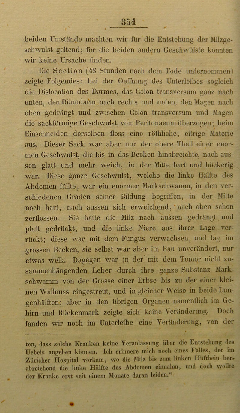 beiden Umslände machten wir für die Enlsleliuni! der Milzae- schwulst geltend; für die beiden andern Geschwülste konnten wir keine Ursache finden. Die Section (48 Stunden nach dem Tode unternommen) zeigte Folgendes; bei der Oeflhung des Unterleibes sogleich die Dislocation des Darmes, das Colon transversum canz nach unten, den Dünndai'm nach rechts und unten, den ]\Iagen nach oben gedrängt und zwischen Colon transversum und Magen die sackförmige Geschwulst, vom Peritonaeumüberzogen; beim Einschneiden derselben floss eine röthliche, eitrige Materie aus. Dieser Sack war aber nur der obere Theil einer enor- men Geschwulst, die bis in das Becken hinabreichte, nach aus- sen glatt und mehr weich, in der Milte hart und höckerig ‘ war. Diese ganze Geschwulst, welche die linke Hälfte des Abdomen füllte, war ein enormer Markschw^amm, in den ver- schiedenen Graden seiner Bildung begriffen, in der Mitte noch hart, nach aussen sich erweiclxend,’nach oben schon zerflossen. Sie halte die Milz nach aussen gedrängt und platt gedrückt, und die linke Niere aus ihrer Lage ver- rückt; diese wmr mit dem Fungus verwachsen, und lag im grossen Becken, sie selbst war aber im Bau unverändert, nur etwas welk. Dagegen war in der mit dem Tumor nicht zu- sammenhängenden, Leber durch ihre ganze Substanz Mark- schwamm von der Grösse einer Erbse bis zu der einer klei- nen Wallnuss eingestreut, und in gleicher AN eise in beide Lun- genhälften; aber in den übrigen Organen namentlich iin Ge- hirn und Rückenmark zeigte sich keine Veränderung. Doch fanden wir noch im Untcrleibe eine Veränderung, von der ten, (lass solche Kranken keine A^eranlassung über die Entstellung des Uebels angeben können. Ich erinnere mich noch eines Falles, der im Züricher Hospital vorkam, wo die Milz bis zum linken Ijiiftbeiii her» abreichend die linke Hälfte des Abdomen c'.nnahm, und doch wollte der Kranke erst seit einem Monate daran leiden.“