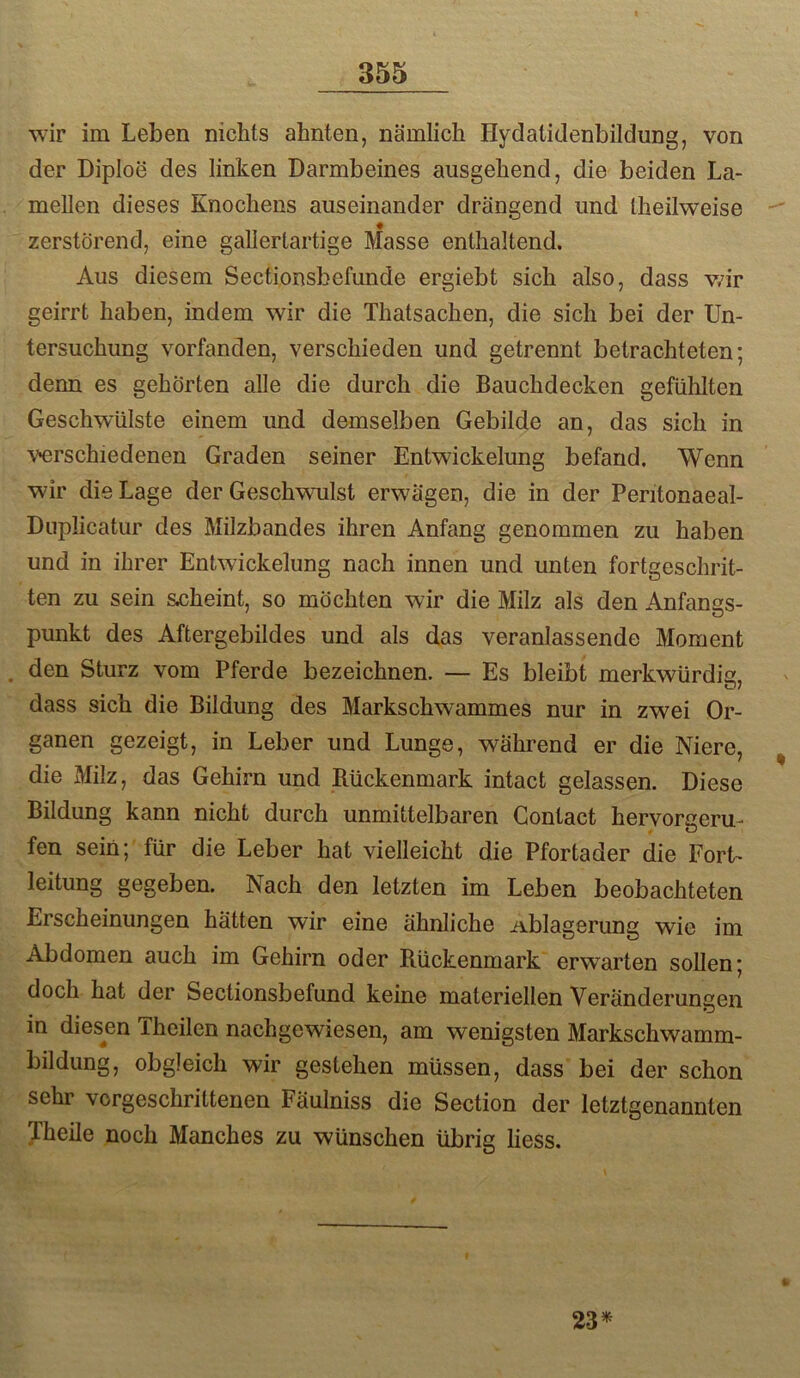 wir im Leben nichts ahnten, nämlich Hydatidenbildung, von der Diploe des linken Darmbeines ausgehend, die beiden La- mellen dieses Knochens auseinander drängend und theilweise zerstörend, eine gallertartige Masse enthaltend. Aus diesem Sectionsbefunde ergiebt sich also, dass v/ir geirrt haben, indem wir die Thatsachen, die sich bei der Un- tersuchung vorfanden, verschieden und getrennt betrachteten; denn es gehörten alle die durch die Bauchdecken gefühlten Geschwülste einem und demselben Gebilde an, das sich in geschiedenen Graden seiner Entwickelung befand. Wenn wir die Lage der Geschwulst erwägen, die in der Peritonaeal- Duplicatur des Milzbandes ihren Anfang genommen zu haben und in ihrer Entwickelung nach innen und unten fortgeschrit- ten zu sein scheint, so möchten wir die Milz als den Anfangs- punkt des Aftergebildes und als das veranlassende Moment . den Sturz vom Pferde bezeichnen. — Es bleibt merkwürdig, dass sich die Bildung des Markschwammes nur in zwei Or- ganen gezeigt, in Leber und Lunge, während er die Niere, die Milz, das Gehirn und Bückenmark intact gelassen. Diese Bildung kann nicht durch unmittelbaren Contact heryorgeru- fen sein;'für die Leber hat vielleicht die Pfortader die Fort- leitung gegeben. Nach den letzten im Leben beobachteten Erscheinungen hätten wir eine ähnliche Ablagerung wie im Abdomen auch im Gehirn oder Rückenmark erwarten sollen; doch hat der Sectionsbefund keine materiellen Veränderungen in diesen Theilen nachgewiesen, am wenigsten Markschwamm- bildung, obgleich wir gestehen müssen, dass bei der schon sehr vorgeschrittenen Fäulniss die Section der letztgenannten Theile noch Manches zu wünschen übrig liess. 23^