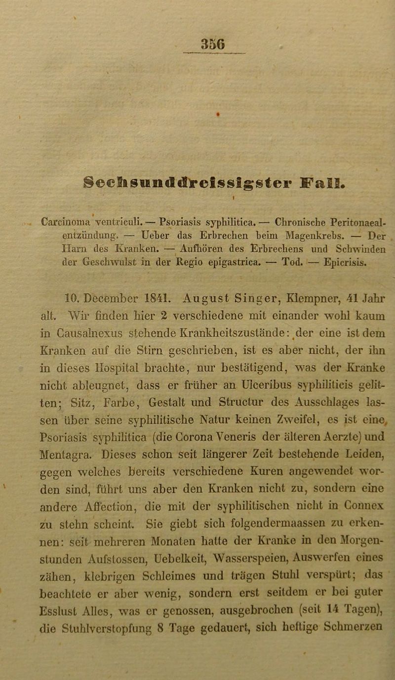 8ec9isundd)*elssigistei’ f alS* I 9 . Carcinoma ventriculi. — Psoriasis syphilitica. — Chronische Peritonaeal- entzündung. — Ueher das Erbrechen heim Magenkrebs. — Der Harn des Kranken. — Aufhören des Erbrechens und Schwinden I der Geschwulst in der Regio epigastrica. — Tod. — Epicrisis. 10. December 1841. August Singer, Klempner, 41 Jahr alt. Wir finden hier 2 verschiedene mit einander wohl kaum in Causalnexus stehende Krankheitszustände: ^der eine ist dem Kranken auf die Stirn geschrieben, ist es aber nicht, der ihn in dieses Hospital brachte, nur bestätigend, was der Ki’anke nicht ableugnet, dass er früher an Ulceribus syphiliticis gelit- ten; Sitz, Farbe, Gestalt und Structur des Ausschlages las- sen über seine syphilitische Natur keinen Zweifel, es ist eine, Psoriasis sj^hilitica (die Corona Veneris der älteren Aerzte) und Mentagra. Dieses schon seit längerer Zeit bestehende Leiden, gegen welches bereits verschiedene Kuren angewendet wor- den sind, führt uns aber den Kranken nicht zu, sondern eine andere Aflection, die mit der syphilitischen nicht in Gonnex zu stehn scheint. Sie giebt sich folgendermaassen zu erken- nen: seit mehreren Monaten hatte der Kranke in den Morgen- stunden Aufstossen, Uebelkeit, Wasserspeien, Auswerfen eines zähen, klebrigen Schleimes und trägen Stuhl verspürt; das beachtete er aber wenig, sondern erst seitdem er bei guter Esslust Alles, was er genossen, ausgebrochen (seit 14 Tagen), die Stuhlverstopfung 8 Tage gedauert, sich heftige Schmerzen