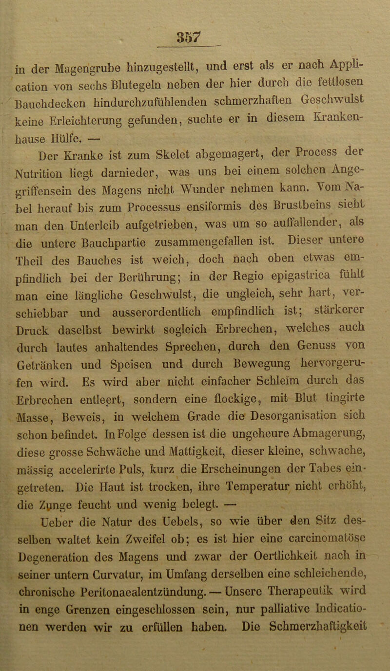 in der Magengrube hinzugestellt, und erst als er nach Appli- cation von sechs Blutegeln neben der hier durch die fettlosen Bauchdecken hindurchzufühlenden schmerzhaften Geschwulst keine Erleichterung gefunden, suchte er in diesem Kranken- hause Hülfe, — Der Kranke ist zum Skelet abgemagert, der Process der Nutrition liegt darnieder, was uns bei einem solchen Ange- gritfensein des Magens nicht Wunder nehmen kann. Vom Na- bel herauf bis zum Processus ensiformis des Brustbeins sieht man den Unterleib aufgetrieben, was um so auffallendei, als die untere Bauchpartie zusammengefallen ist. Dieser untere Theil des Bauches ist weich, doch nach oben etwas em- pfindlich bei der Berührung; in der Regio epigastrica fühlt man eine längliche Geschwulst, die ungleich, sehr hart, ver- schiebbar und ausserordentlich empfindlich ist; stärkerer Druck daselbst bewirkt sogleich Erbrechen, welches auch durch lautes anhaltendes Sprechen, durch den Genuss von Getränken und Speisen und durch Bewegung hervorgeru- fen wird. Es wird aber nicht einfacher Schleim durch das Erbrechen entleert, sondern eine flockige, mit Blut tingirte Masse, Beweis, in welchem Grade die Desorganisation sich schon befindet. In Folge dessen ist die ungeheure Abmagerung, diese grosse Schwäche und Mattigkeit, dieser kleine, schwache, mässig accelerirte Puls, kurz die Erscheinungen der Tabes ein’ getreten. Die Haut ist trocken, ihre Temperatur nicht erhöht, die Zunge feucht und wenig belegt. — Ueber die Natur des Uebels, so wie über den Sitz des- selben waltet kein Zweifel ob; es ist hier eine carcinomatosc Degeneration des Magens mid zwar der Oertlichkeit nach in seiner untern Curvatur, im Umfang derselben eine schleichende, chronische Peritonaealentzündung. — Unsere Therapeutik wird in enge Grenzen eingeschlossen sein, nur palliative Indicatio- nen werden wir zu erfüllen haben. Die Schmerzhaftigkeit
