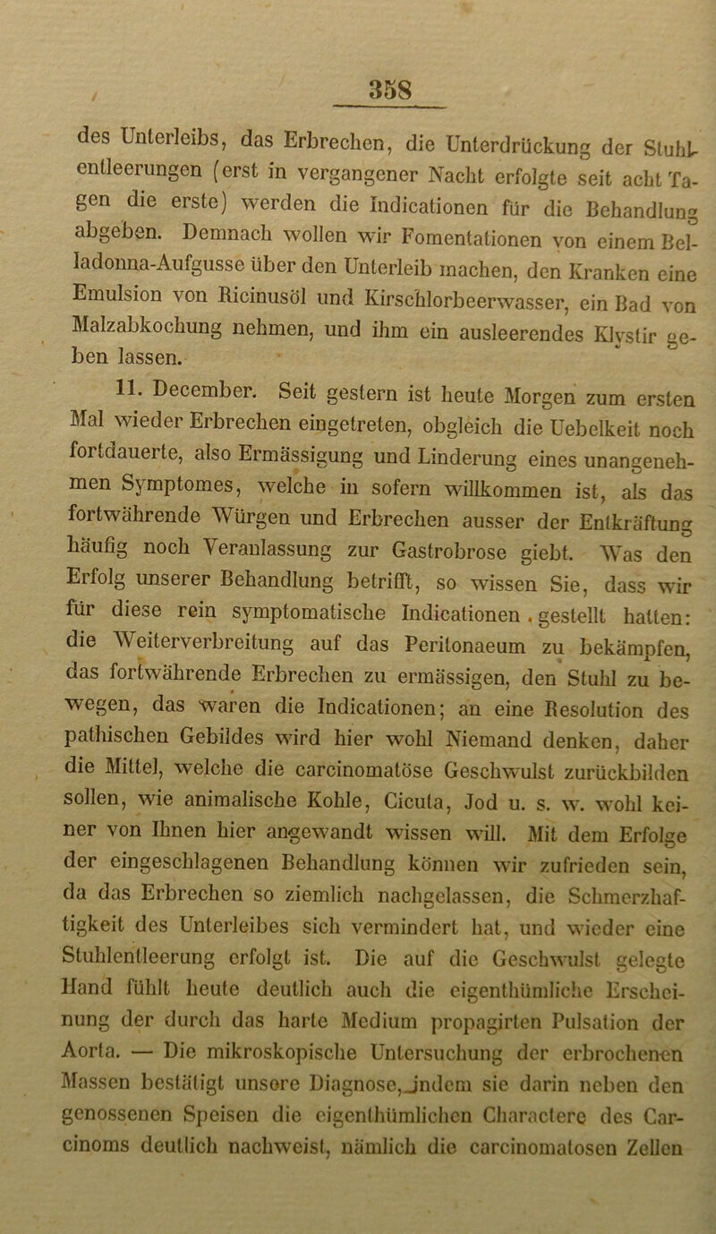 des Unterleibs, das Erbrechen, die Unterdrückung der Sluhb entleerungen (erst in vergangener Nacht erfolgte seit acht Ta- gen die erste) werden die Indicationen für die Behandlung abgeben. Demnach wollen wir Fomentationen yon einem Bel- ladonna-Aufguss e über den Unterleib machen, den Kranken eine Emulsion von Bicinusöl und Kirschlorbeerwasser, ein Bad von Malzabkochung nehmen, und ihm ein ausleerendes Klvstir ge- ben lassen. 11. December. Seit gestern ist heute Morgen zum ersten Mal wieder Erbrechen eiugetreten, obgleich die Uebelkeit noch fortdauerte, also Ermässigung und Linderung eines unangeneh- men Symptomes, welche in sofern willkommen ist, als das fortwährende Würgen und Erbrechen ausser der Entkräftung häufig noch Veranlassung zur Gastrobrose giebt. Was den Erfolg unserer Behandlung betrifft, so wissen Sie, dass wir für diese rein symptomatische Indicationen, gestellt halten: die Weiterverbreitung auf das Peritonaeum zu bekämpfen, das fortwährende Erbrechen zu ermässigen, den Stuhl zu be- wegen, das waren die Indicationen; an eine Besolution des pathischen Gebildes wird hier wohl Niemand denken, daher die Mittel, welche die carcinomatöse Geschwulst zurückbilden sollen, wie animalische Kohle, Cicula, Jod u. s. w. wohl kei- ner von Ihnen hier angewandt wissen will. Mit dem Erfolge der eingeschlagenen Behandlung können wir zufrieden sein, da das Erbrechen so ziemlich nachgelassen, die Schmerzhaf- tigkeit des Unterleibes sich vermindert hat, und wieder eine Stuhlentleerung erfolgt ist. Die auf die Geschwulst gelegte Hand fühlt heute deutlich auch die eigenthümliche Erschei- nung der durch das harte Medium propagirlen Pulsation der Aorta. — Die mikroskopische Untersuchung der erbrochenen Massen bestätigt unsore Diagnose,Jndeni sic darin neben den genossenen Speisen die cigenlhümlichcn Characlerc des Car- cinoms deutlich nachweisf, nämlich die carcinomatosen Zellen