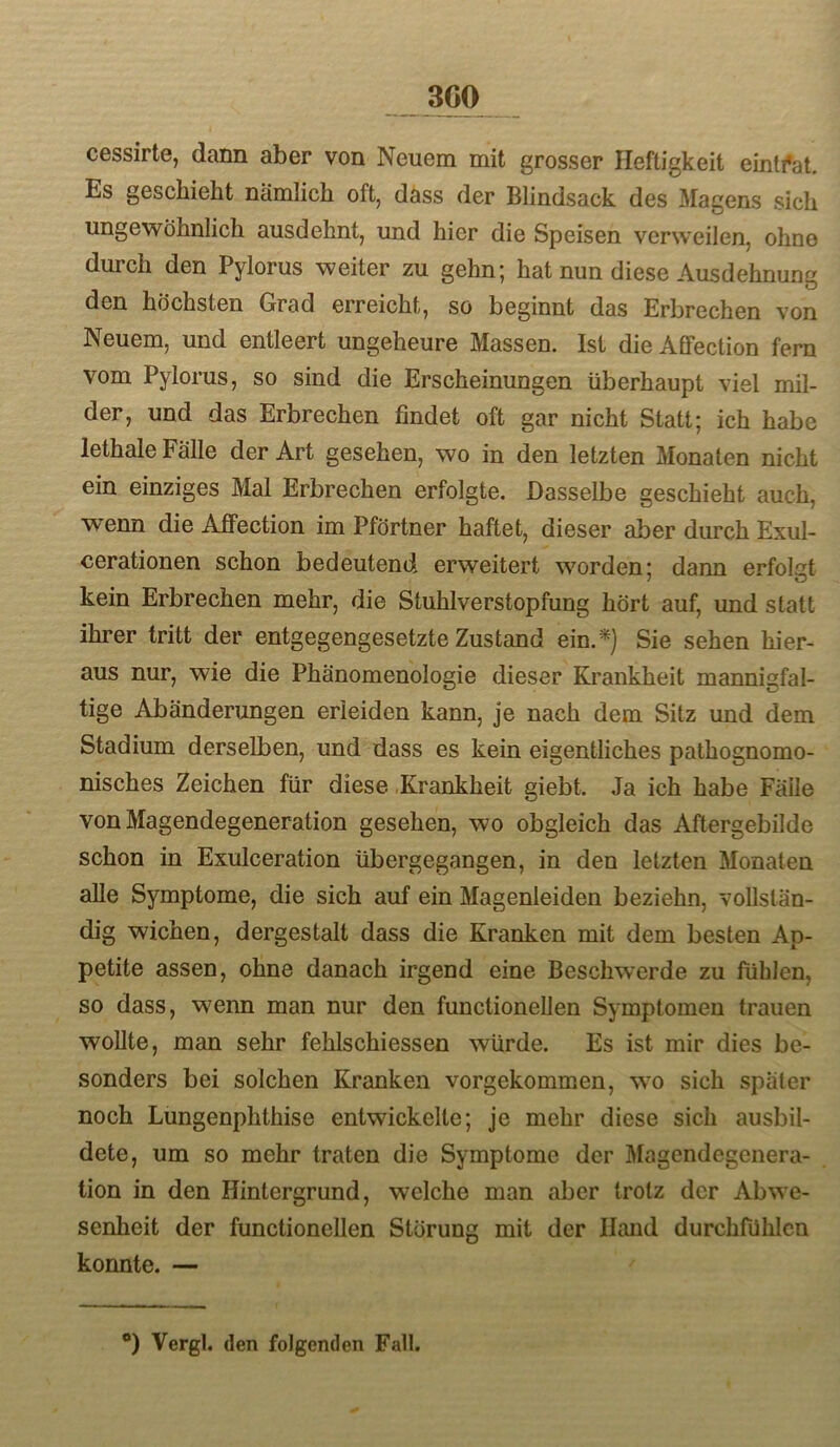 cessirte, dann aber von Neuem mit grosser Heftigkeit eintfat. Es geschieht nämlich oft, dass der Blindsack des Magens sich ungewöhnlich ausdehnt, und hier die Speisen verweilen, ohne durch den Pylorus weiter zu gehn; hat nun diese Ausdehnung den höchsten Grad erreicht, so beginnt das Erbrechen von Neuem, und entleert ungeheure Massen. Ist die Affeclion fern vom Pylorus, so sind die Erscheinungen überhaupt viel mil- der, und das Erbrechen findet oft gar nicht Statt; ich habe lethale Fälle der Art gesehen, wo in den letzten Monaten nicht ein einziges Mal Erbrechen erfolgte. Dasselbe geschieht auch, wenn die Affection im Pförtner haftet, dieser aber durch Exul- cerationen schon bedeutend erweitert worden: dann erfolnt kein Erbrechen mehr, die Stuhlverstopfung hört auf, und statt ihrer tritt der entgegengesetzte Zustand ein.*) Sie sehen hier- aus nur, wie die Phänomenologie dieser Krankheit mannigfal- tige Abänderungen erleiden kann, je nach dem Sitz und dem Stadium derselben, und dass es kein eigentliches pathognomo- nisches Zeichen für diese .Krankheit giebt. Ja ich habe Fälle von Magendegeneration gesehen, wo obgleich das Aftergebilde schon in Exulceration übergegangen, in den letzten Monaten alle Symptome, die sich auf ein Magenleiden beziehn, vollstän- dig wichen, dergestalt dass die Kranken mit dem besten Ap- petite assen, ohne danach irgend eine Beschwerde zu fühlen, so dass, wenn man nur den functionellen Symptomen trauen wollte, man sehr fehlschiesseo würde. Es ist mir dies be- sonders bei solchen Kranken vorgekommen, wm sich später noch Lungenphthise entwickelte; je mehr diese sich ausbil- dete, um so mehr traten die Symptome der Magendegenera- tion in den Hintergrund, welche man aber trotz der Abwe- senheit der functionellen Störung mit der Hand durchfühlcn konnte. — ®) Vergl. (len folgenden Fall.