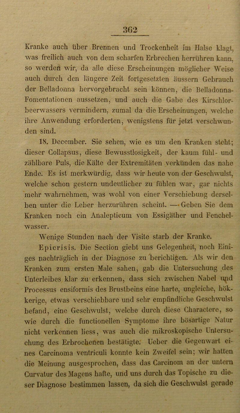 Kranke auch über Brennen und Trockenheit im Halse klagt, was freilich auch von dem scharfen Erbrechen herrühren kann, so werden wir, da alle diese Erscheinungen möglicher Weise auch durch den längere Zeit fortgesetzten äussem Gebrauch der Belladonna hervorgebracht sein können, die Belladonna- Fomentationen aussetzen, und auch die Gabe des Kirschlor- beerwassers vermindern, zumal da die Erscheinungen, welche ihre Anwendung erforderten, wenigstens für jetzt verschwun- den sind. 18. Deceraber. Sie sehen, wie es um den Kranken steht; dieser Gollapsus, diese Bewusstlosigkeit, der kaum fühl- und zählbare Puls, die Kälte der Extremitäten verkünden das nahe Ende. Es ist merkwürdig, dass wir heute von der Geschwmlst, welche schon gestern undeutlicher zu fühlen war, gar nichts 'mehr wahrnehmen, was wohl von einer Verschiebung dersel- ben unter die Leber herzurühren scheint. —«Geben Sie dem Kranken noch ein Analepticum von Essigäther und Fenchel- wasser. Wenige Stunden nach der Visite starb der Kranke. Epicrisis. Die Section giebt uns Gelegenheit, noch Eini- ges nachträglich in der Diagnose zu berichtigen. Als wir den Kranken zum ersten Male sahen, gab die Untersuchung .des Unterleibes klar zu erkennen, dass sich zwischen Nabel ii^id Processus ensiformis des Brustbeins eine harte, ungleiche, hök- kerige, etwas verschiebbare und sehr empfindliche Geschwulst befand, eine Geschwulst, welche durch diese Characlere, so wie durch die functionellen Symptome ihre bösartige Natur nicht verkennen liess, w^as auch die mikroskopische Unlersu- chung des Erbrochenen bestätigte. Ueber die Gegenwart ei- nes Carcinoma ventriculi konnte kein Zweifel sein; wir hatten die Meinung ausgesprochen, dass das Garcinom an der untern Curvatur des Magens hafte, und uns durch das Topische zu die- ser Diagnose bestimmen lassen, da sich die Geschwulst gerade