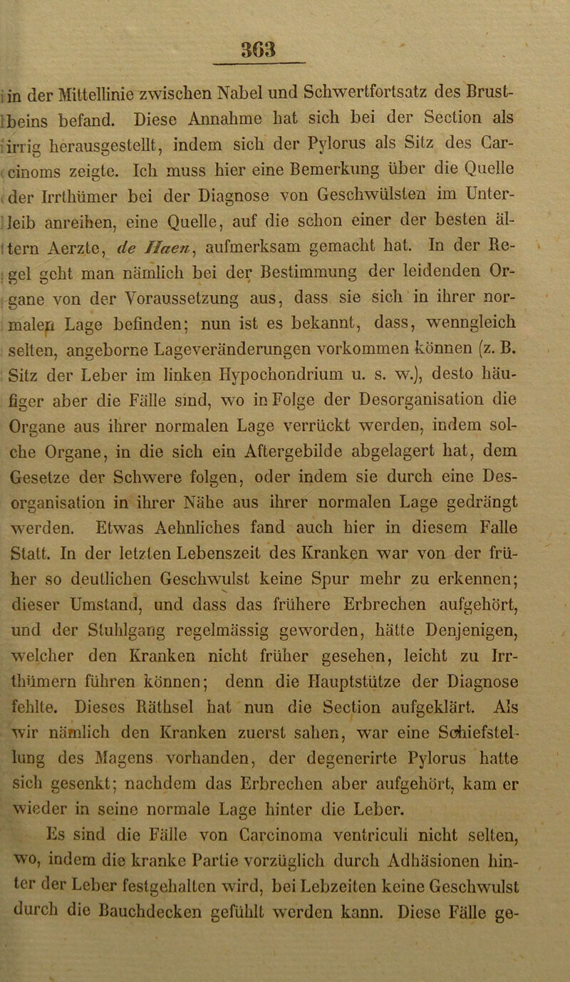 i in der Mittellinie zwischen Nabel und Schwertfortsatz des Brust- ibeins befand. Diese Annahme hat sich bei der Section als 'irrig herausgestellt, indem sich der Pylorus als Sitz des Gar- I cinoms zeigte. Ich muss hier eine Bemerkung über die Quelle der Irrthümer bei der Diagnose von Geschwülsten im Unter- leib anreihen, eine Quelle, auf die schon einer der besten äl- 'tern Aerzte, de Haen^ aufmerksam gemacht hat. In der Re- gel geht man nämlich bei der Bestimmung der leidenden Or- gane von der Voraussetzung aus, dass sie sich in ihrer nor- male^ Lage befinden; nun ist es bekannt, dass, wenngleich seilen, angeborne Lageveränderungen verkommen können (z. B. Sitz der Leber im linken Hypochondrium u. s. w.], desto häu- figer aber die Fälle smd, wo in Folge der Desorganisation die Organe aus ihrer normalen Lage verrückt werden, indem sol- che Organe, in die sich ein Aftergebilde abgelagert hat, dem Gesetze der Schwere folgen, oder indem sie durch eine Des- organisation in ihrer Nähe aus ihrer normalen Lage gedrängt werden. Etwas Aehnliches fand auch hier in diesem Falle Statt. In der letzten Lebenszeit des Kranken war von der frü- her so deutlichen Geschwulst keine Spur mehr zu erkennen; dieser Umstand, und dass das frühere Erbrechen aufgehört, und der Stuhlgang regelmässig geworden, hätte Denjenigen, welcher den Kranken nicht früher gesehen, leicht zu Irr- thümern führen können; denn die Hauptstütze der Diagnose fehlte. Dieses Räthsel hat nun die Section aufgeklärt. Als wir nämlich den Kranken zuerst sahen, war eine Sdiiefsteb lung des Magens vorhanden, der degenerirte Pylorus hatte sich gesenkt; nachdem das Erbrechen aber aufgehört, kam er wieder in seine normale Lage hinter die Leber. Es sind die Fälle von Carcinoma ventriculi nicht selten, wo, indem die kranke Partie vorzüglich durch Adhäsionen hin- ter der Leber festgehalten wird, bei Lebzeiten keine Geschwulst durch die Bauchdecken gefühlt werden kann. Diese Fälle ge-