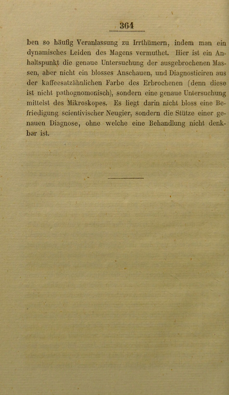 t 3G4 ben so häufig Veranlassung zu Irrthümem, indem man ein dynamisches Leiden des Magens vermuthet. liier ist ein An- haltspunkt die genaue Untersuchung der ausgebrochenen Mas- sen, aber nicht ein blosses Anschauen, und Diagnosticiren aus der kaffe es atz ähnlichen Farbe des Erbrochenen (denn diese ist nicht pathognomonisch), sondern eine genaue Untersuchung mittelst des Mikroskopes. Es liegt darin nicht bloss eine Be- friedigung scientivischer Neugier, sondern die Stütze einer ge- nauen Diagnose, ohne welche eine Behandlung nicht denk- bar ist.