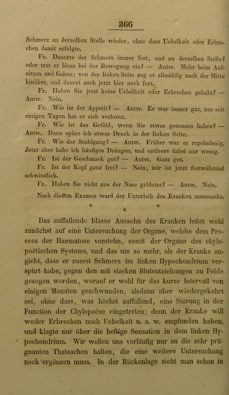 Schmerz an derselben Stelle ‘wieder, ohne dass Uebelkeit oder Erbre* eben damit erfolgte. Fr. Dauerte der Schmerz immer fort, und an derselben Stelle? oder trat er bloss bei der Bewegung ein? — Antw. Mehr beim Auf. sitzen und Gehen; von der linken Seite zog er allmühlig nach der Mitte hinüber, und dauert auch jetzt hier noch fort. Fr. Haben Sie jetzt keine Uebelkeit oder Erbrechen gehabt? — Antw. Nein. Fr. Wie ist der Appetit? —• Antw. Er war immer gut, nur seit einigen Tagen hat er sich verloren. Fr. Wie ist das Gefühl, wenn Sie etwas genossen haben? — Ant^v. Dann spüre ich etwas Druck in der linken Seite. Fr. Wie der Stuhlgang? — Antw. Früher war er regelmässig, Jetzt aber habe ich häufiges Drängen, und entleere dabei nur wenig. Fr. Ist der Geschmack gut? — Antw. Ganz gut. Fr. Ist der Kopf ganz frei? — Nein, inir ist jetzt fortwährend schwindlich. Fr. Haben Sie nicht aus der Nase geblutet? — Antw. Nein. Nach dieäfem Examen ward der Unterleib des Kranken untersucht. * Hf: * ^ Das auffallende blasse Aussehn des Kranken leitet w’ohl zunächst auf eine Untersuchung der Organe, welche dem Pro - cess der Haematose vorstehn, somit der Organe des chylo- poetischen Systems, und das um so mehr, als der Kranke an- giebt, dass er zuerst Schmerz im linken Hypochondrium ver- spürt habe, gegen den mit starken Blutentziehungen zu Felde gezogen worden, worauf er wohl für das kurze Intervall von einigen Monaten geschwunden, alsdann aber wiedergekehrt sei, ohne dass, was höchst auffallend, eine Storung in der Function der Ghylopoese eingetreten; denn der Kranke will weder Erbrechen noch Uebelkeit u. s. w. empfunden haben, und klagte nur über die heftige Sensation in dem linken Ily- pochondrium. Wir wollen uns vorläufig nur an die sehr prä- gnanten Thatsachen halten, die eine weitere Untersuchung noch‘ergänzen muss, ln der Rückenlage sieht man schon in