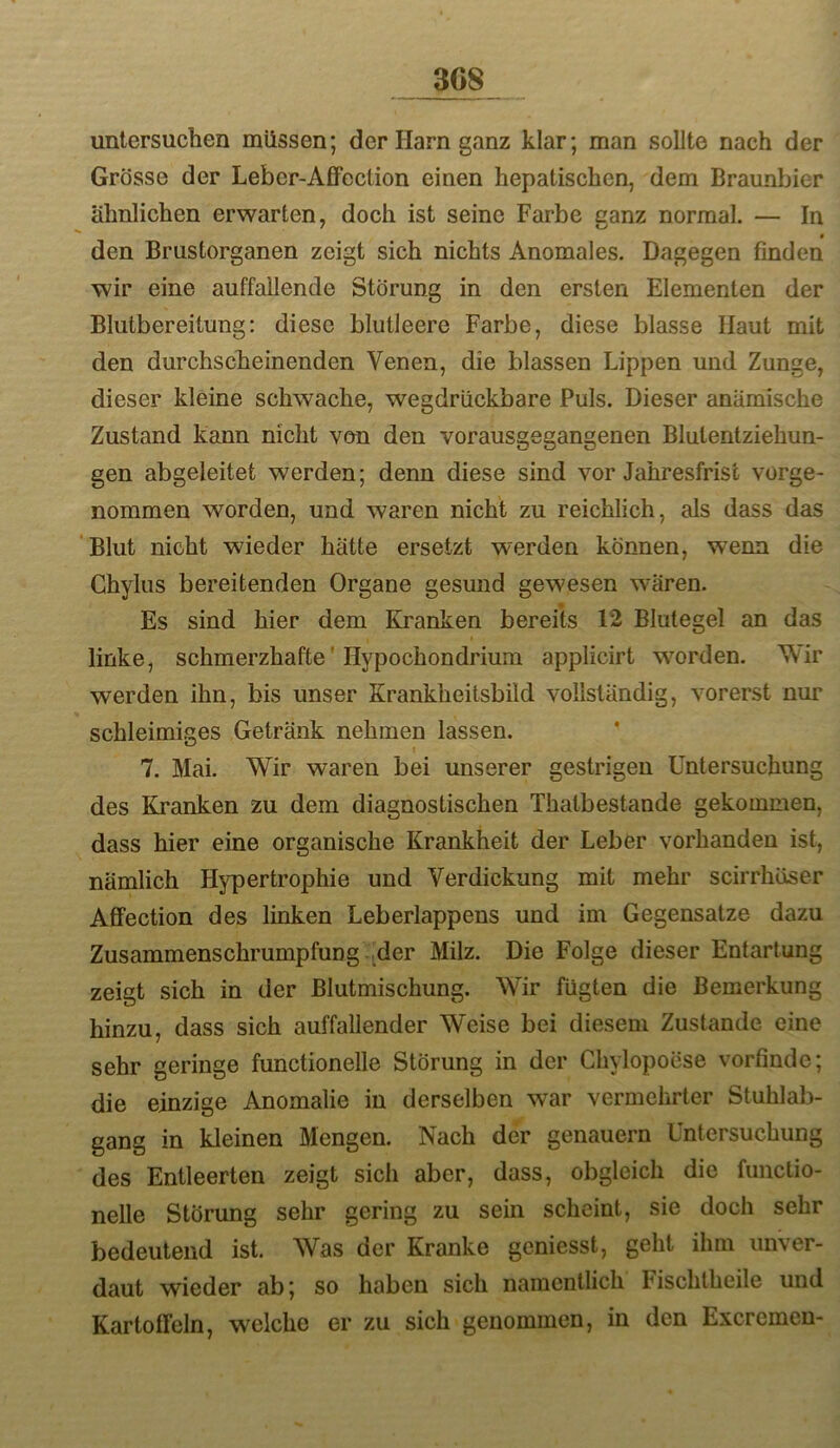 3G8 untersuchen müssen; der Harn ganz klar; man sollte nach der Grösse der Leber-Affection einen hepatischen, dem Braunbier ähnlichen erwarten, doch ist seine Farbe ganz normal. — In den Brustorganen zeigt sich nichts Anomales. Dagegen finden wir eine auffallende Störung in den ersten Elementen der Blutbereitung: diese blutleere Farbe, diese blasse Haut mit den durchscheinenden Venen, die blassen Lippen und Zunge, dieser kleine schwache, wegdrückbare Puls. Dieser anämische Zustand kann nicht von den vorausgegangenen Blutentziehun- gen abgeleitet werden; denn diese sind vor Jahresfrist vorge- nommen worden, und waren nicht zu reichlich, als dass das Blut nicht wieder hätte ersetzt werden können, wenn die Chylus bereitenden Organe gesund gewesen wären. Es sind hier dem Kranken bereits 12 Blutegel an das linke, schmerzhafte' Hypochondrium applicirt wmrden. Wir werden ihn, bis unser Krankheitsbild vollständig, vorerst nur schleimiges Getränk nehmen lassen. ’ 7. Mai. Wir waren bei unserer gestrigen Untersuchung des Kranken zu dem diagnostischen Thatbestande gekommen, dass hier eine organische Krankheit der Leber vorhanden ist, nämlich Hypertrophie und Verdickung mit mehr scirrhöser Affection des linken Leberlappens und im Gegensätze dazu Zusammenschrumpfung ^der Milz. Die Folge dieser Entartung zeigt sich in der ßlutmischung. Wir fügten die Bemerkung hinzu, dass sich auffallender Weise bei diesem Zustande eine sehr geringe functionelle Störung in der Chylopoese vorfinde; die einzige Anomalie in derselben war vermehrter Stuhlab- gang in kleinen Mengen. Nach der genauem Untersuchung des Entleerten zeigt sich aber, dass, obgleich die funclio- nelle Störung sehr gering zu sein scheint, sie doch sehr bedeutend ist. Was der Kranke geniesst, geht ihm unver- daut wieder ab; so haben sich namentlich Fischtheile und Kartoffeln, welche er zu sich genommen, in den Excremen-