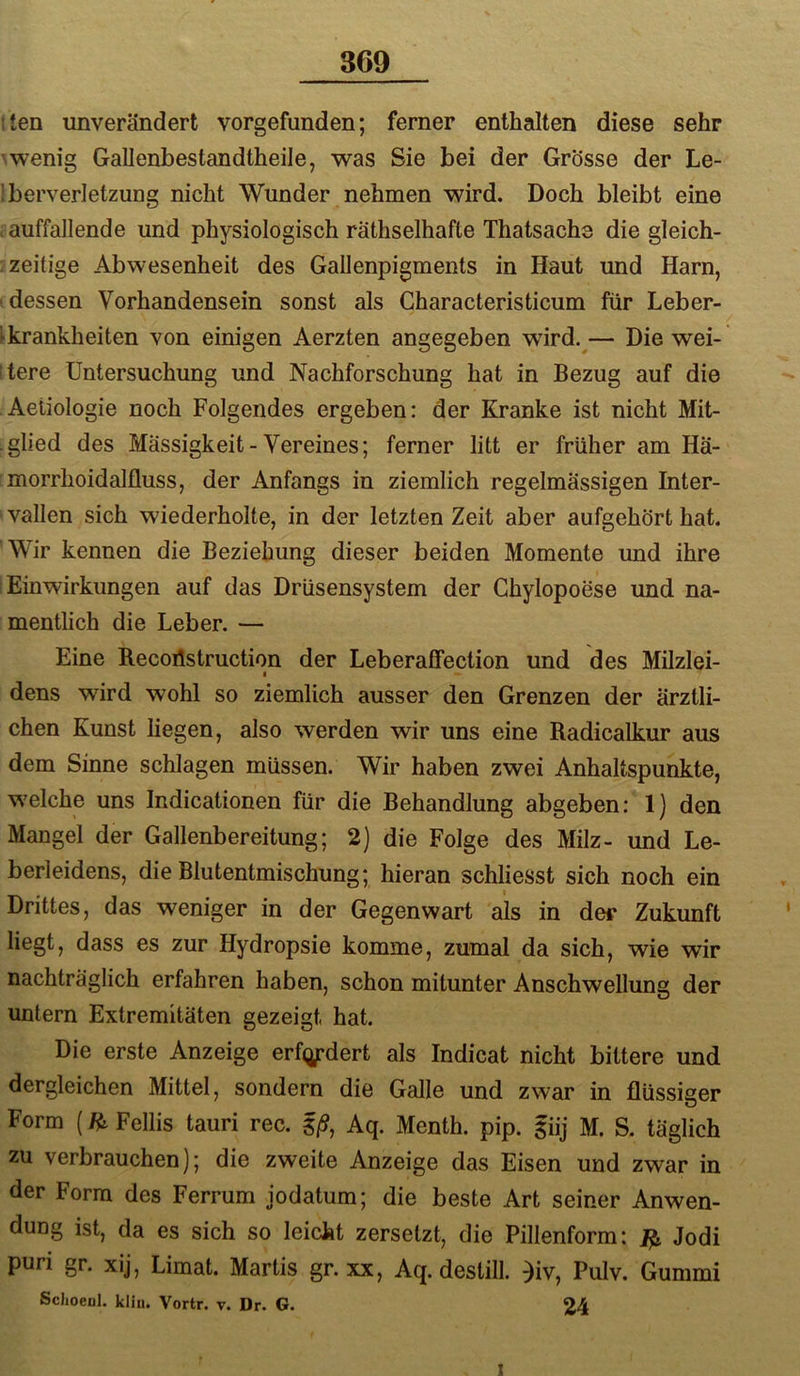 869 tten unverändert vorgefunden; ferner enthalten diese sehr \wenig Gallenbestandtheile, was Sie bei der Grösse der Le- Iberverletzung nicht Wunder nehmen wird. Doch bleibt eine . auffallende und physiologisch räthselhafte Thatsachs die gleich- : zeitige Abwesenheit des Gallenpigments in Haut und Harn, (dessen Vorhandensein sonst als Gharacteristicum für Leber- ►krankheiten von einigen Aerzten angegeben wdrd.^— Die wei- itere Untersuchung und Nachforschung hat in Bezug auf die Aetiologie noch Folgendes ergeben: der Kranke ist nicht Mit- glied des Massigkeit-Vereines; ferner litt er früher am Hä- morrhoidalfluss, der Anfangs in ziemlich regelmässigen Inter- vallen sich wiederholte, in der letzten Zeit aber aufgehört hat. 'Wir kennen die Beziehung dieser beiden Momente und ihre I Einwirkungen auf das Drüsensystem der Chylopoese und na- : mentlich die Leber. — Eine B.ecoilstruction der Leberaffection und des Milzlei- I dens wird wohl so ziemlich ausser den Grenzen der ärztli- chen Kunst liegen, also werden wir uns eine Radicalkur aus dem Sinne schlagen müssen. Wir haben zwei Anhaltspunkte, welche uns Indicationen für die Behandlung abgeben: 1) den Mangel der Gallenbereitung; 2) die Folge des Milz- und Le- berleidens, die Blutentmischung; hieran schliesst sich noch ein Drittes, das weniger in der Gegenwart als in dei* Zukunft liegt, dass es zur Hydropsie komme, zumal da sich, wie wir nachträglich erfahren haben, schon mitunter Anschwellung der untern Extremitäten gezeigt hat. Die erste Anzeige erf^j^dert als Indicat nicht bittere und dergleichen Mittel, sondern die Galle und zwar in flüssiger Form (H, Fellis tauri rec. §/9, Aq. Menth, pip. giij M. S. täglich zu verbrauchen); die zweite Anzeige das Eisen und zwar in der Form des Ferrum jodatum; die beste Art seiner Anwen- dung ist, da es sich so leicht zersetzt, die Pillenform: ^ Jodi puri gr. xij, Limat. Martis gr. xx, Aq. deslill. )iv, Pulv. Gummi ScJioeul. kliii. Vortr. v. Dr. G. 24 I