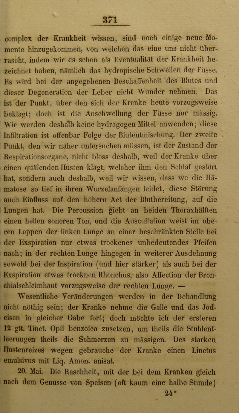 complex der Krankheit wissen, sind noch einige neue Mo- mente hinzugekoramen, von welchen das eine uns nicht über- rascht, indem wir es schon als Eventualität der Krankheit be- zeichnet haben, nämlich das hydropische Schwellen der Füsse. Es wird bei der angegebenen Beschaffenheit des Blutes und dieser Degeneration der Leber nicht Wunder nehmen. Das ist der Punkt, über den sich der Kranke heute vorzugsweise beklagt; doch ist die Anschwellung der Füsse nur mässig. Wir werden deshalb keine hydragogen Mittel anwenden; diese Infiltration ist offenbar Folge der Blutentmischung. Der zweite . Punkt, den wir näher untersuchen müssen, ist der Zustand der Respirationsorgane, nicht bloss deshalb, weil der Kranke über einen quälenden Husten klagt, welcher ihm den Schlaf gestört hat, sondern auch deshalb, weil wir wissen, dass wo die Hä- matose so tief in ihren Wurzelanfängen leidet, diese Störung auch Einfluss auf den höhern Act der Blutbereitung, auf die Lungen hat. Die Percussion giebt an beiden Thoraxhälften einen hellen sonoren Ton, und die Auscultation weist im obe- ren Lappen der linken Lunge an einer beschränkten Stelle bei der Exspiration nur etwas trockenes unbedeutendes Pfeifen nach; in der rechten Lunge hingegen in weiterer Ausdehnung sowohl bei der Inspiration (und hier stärker) als auch bei der Exspiration etwas trocknen Rhonchus, also Affection der Bron- chialschleimhaut vorzugsweise der rechten Lunge. — Wesentliche Veränderungen werden in der Behandlung nicht nöthig sein; der Kranke nehme die Galle und das Jod- eisen in gleicher Gabe fort; doch möchte ich der ersteren 12 gtt. Tinct. Opii benzoica zusetzen, um theils die Stuhlent- leerungen theils die Schmerzen zu mässigen. Des starken Hustenreizes wegen gebrauche der Kranke einen Linctus emulsivus mit Liq. Amon, anisat. 20. Mai. Die Raschheit, mit der bei dem Kranken gleich nach dem Genüsse von Speisen (oft kaum eine halbe Stunde) 24*