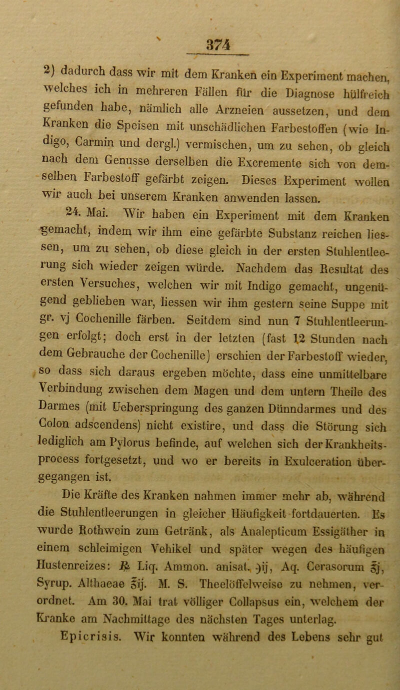 2) dadurch dass wir mit dem Kranken ein Experiment machen, welches ich in mehreren Fallen für die Diagnose hülfreich gefunden habe, nämlich alle Arzneien aussetzen, und dem Kranken die Speisen mit unschädlichen Farbestoflfen (wie In- digo, Garmin und dergl.) vermischen, um zu sehen, ob gleich nach dem Genüsse derselben die Excremente sich von dem- selben Farbestolf gefärbt zeigen. Dieses Experiment wollen wir auch bei unserem Kranken anwenden lassen. 24. Mai. Wir haben ein Experiment mit dem Kranken 'gemacht, indem wir ihm eine gefärbte Substanz reichen Hes- sen, um zu sehen, ob diese gleich in der ersten Stuhlentlee- rung sich wieder zeigen würde. Nachdem das Besultat des ersten Versuches, welchen wir mit Indigo gemacht, ungenü- gend geblieben war, Hessen wir ihm gestern seine Suppe mit gr. vj Cochenille färben. Seitdem sind nun 7 Stuhlentleerun- gen erfolgt; doch erst in der letzten (fast 12 Stunden nach dem Gebrauche der Cochenille] erschien derFarbestoff wdeder, so dass sich daraus ergeben möchte, dass eine unmittelbare Verbindung zwischen dem Magen und dem untern Tlieile des Darmes (mit üeberspringung des ganzen Dünndarmes und des Colon adscendens) nicht existire, und dass die Störung sich lediglich am Pylorus befinde, auf welchen sich derKrankheits- process fortgesetzt, und wo er bereits in Exulceration über- gegangen ist. Die Kräfte des Kranken nahmen immer mehr ab, während die Stuhlentleerungen in gleicher Häufigkeit fortdauerten. Es wurde liothwein zum Getränk, als Analepticum Essigäther in einem schleimigen Vehikel und später wegen des häufigen Hustenreizes: Liq. Ammon, anisat. ^ij, Aq. Cerasorum 5j, Syrup. Altliaeae Sij. M. S. TheelöfTchveiso zu nehmen, ver- ordnet. Am 30. Mai trat völliger Gollapsus ein, welchem der Kranke am Nachmittage des nächsten Tages unterlag. Epicrisis. Wir konnten während des Lebens sehr gut
