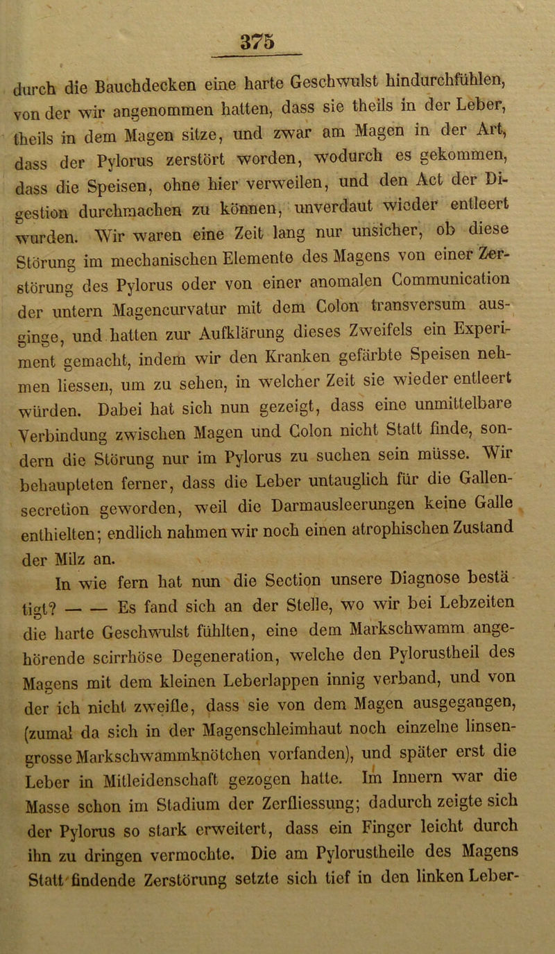 durch die Bauchdecken eine harte Geschwulst hindurchfühlen, von der wir angenommen hatten, dass sie theils in der Leber, theils in dem Magen sitze, und zwar am Magen in der Art, dass der Pylorus zerstört worden, wodurch es gekommen, dass die Speisen, ohne hier verweilen, und den Act der Di- gestion durchraachen zu können, unverdaut wieder entleert wurden. Wir waren eine Zeit lang nur unsicher, ob diese Störung im mechanischen Elemente des Magens von einer Zer- störung des Pylorus oder von einer anomalen Communication der untern Magencurvatur mit dem Colon transversum aus- ginge, und hatten zur Aufklärung dieses Zweifels ein Experi- ment gemacht, indem wir den Kranken gefärbte Speisen neh- men Hessen, um zu sehen, in welcher Zeit sie wieder entleert würden. Dabei hat sich nun gezeigt, dass eine unmittelbare Verbindung zwischen Magen und Colon nicht Statt finde, son- dern die Störung nur im Pylorus zu suchen sein müsse. Wir behaupteten ferner, dass die Leber untauglich für die Gallen- secretion geworden, weil die Darmausleerungen keine Galle enthielten; endlich nahmen wir noch einen atrophischen Zustand der Milz an. In wie fern hat nun die Section unsere Diagnose bestä Es fand sich an der Stelle, wo wir bei Lebzeiten die harte Geschv\mlst fühlten, eine dem Markschwamm ange- hörende scirrhöse Degeneration, welche den Pylorustheil des Magens mit dem kleinen Leberlappen innig verband, und von der ich nicht zweifle, dass sie von dem Magen ausgegangen, (zumal da sich in der Magenschleimhaut noch einzelne linsen- grosse Markschwammknötchen vorfanden), und später erst die Leber in Mitleidenschaft gezogen hatte. Im Innern war die Masse schon irn Stadium der Zerüiessiing; dadurch zeigte sich der Pylorus so stark erweitert, dass ein Finger leicht durch ihn zu dringen vermochte. Die am Pylorustheile des Magens Statt'findende Zerstörung setzte sich tief in den linken Leber-