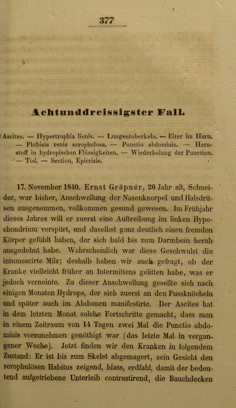 / Achtuiiddreisjsigstei* Fall« ' Ascites. — Hypertrophia lienis. — Lungentuberkeln. — Eiter im Harn. — Phthisis renis scrophulosa. — Punctio abdominis. — Harn- stoff in hydropischen Flüssigkeiten. — Wiederholung der Punction. '— Tod. — Section, Epicrisis. i t 17. November 1840. Ernst Gräpnör, 26 Jahr alt, Schnei- der, war bisher, Anschwellung der Nasenknorpel und Halsdrü- sen ausgenommen, vollkommen gesund gewesen. Im Frühjahr dieses Jahres will er zuerst eine Auftreibung im linken Hypo- chondrium verspürt, und daselbst ganz deutlich einen fremden Körper gefühlt haben, der sich bald bis zum Darmbein herab ausgedehnt habe. Wahrscheinlich war diese Geschwulst die inturnescirte Milz; deshalb haben wir aucl> gefragt, ob der Kranke vielleicht früher an Intermittens gelitten habe, was er jedoch verneinte. Zu dieser Anschwellung gesellte sich nach einigen Monaten Hydrops, der sich zuerst an den Fussknöcheln und später auch im Abdomen manifestirte. Der Ascites hat in dem letzten Monat solche Fortschritte gemacht, dass man in einem Zeitraum von 14 Tagen zwei Mal die Punctio abdo- minis vorzunehmen genöthigt war (das letzte MdI in vergan- gener Woche). Jetzt finden wir den Kranken in folgendem Zustand: Er ist bis zum Skelet abgemagert, sein Gesicht den scrophulösen Habitus zeigend, blass, erdfahl, damit der bedeu- tend aufgetriebene Unterleib contrastirend, die Bauchdecken