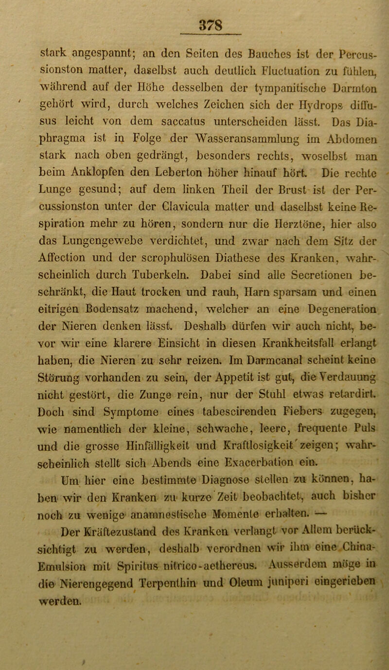 stark angespannt; an den Seiten des Bauches ist der Percus- sionston matter, daselbst auch deutlich Fluctuation zu fühlen, während auf der Höhe desselben der tympanitische Darmton ' gehört wird, durch welches Zeichen sich der Hydrops düTu- sus leicht von dem saccatus unterscheiden lässt. Das Dia- phragma ist in Folge der Wasseransammlung im Abdomen stark nach oben gedrängt, besonders rechts, woselbst man beim Anklopfen den Leberton höher hinauf hört. Die rechte Lunge gesund; auf dem linken Theil der Brust ist der Per- cussionston unter der Clavicula matter und daselbst keine Re- spiration mehr zu hören, sondern nur die Herztöne, hier also das Lungengewebe verdichtet, und zwar nach dem Sitz der Affection und der scrophulösen Diathese des Kranken, wahr- scheinlich durch Tuberkeln. Dabei sind alle Secretioneu be- schränkt, die Haut trocken und rauh, Harn sparsam und einen eitrigen Bodensatz machend, welcher an eine Degeneration der Nieren denken lässt. Deshalb dürfen wir auch nicht, be- vor wir eine klarere Einsicht in diesen Krankheitsfall erlangt haben, die Nieren zu sehr reizen. Im Darmcanal scheint keine Störung vorhanden zu sein, der Appetit ist gut, die Verdauung nicht gestört, die Zunge rein, nur der Stuhl etwas retardirt. Doch sind Symptome eines tabescirenden Fiebers zugegen, wie namentlich der kleine, schwache, leere, frequente Puls und die grosse Hinfälligkeit und Kraftlosigkeit'zeigen; wahr- scheinlich stellt sich Abends eine Exacerbation ein. Um hier eine bestimmte Diagnose stellen zu können, ha- ben wir den Kranken zu kurze Zeit beobachtet, auch bisher noch zu wenige anamnestische Memenle erhalten. — Der Kräftezustand des Kranken verlangt vor Allem berück- sichtigt zu werden, deshalb verordnen wir ihm eine.China- Emulsion mit Spiritus nitrico-aethereus. Ausserdem möge in die Nierengegend Terpenthin und Oleum juniperi eingerieben werden.