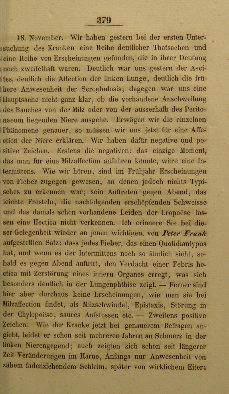 18. November. Wir haben gestern bei der ersten llnter- .«suchung des Kranken eine Reihe deutlicher Thatsachen und : eine Reihe von Erscheinungen gefunden, die in ihrer Deutung ;noch zweifelhaft waren. Deutlich war uns gestern der Asci- ‘tes, deutlich die Affection der linken Lunge, deutlich die frü- here Anwesenheit der Scrophulosis; dagegen war uns eine Hauptsache nicht ganz klar, ob die vorhandene Anschwellung des Rauches von der Milz oder von der ausserhalb des Perito- naeum liegenden Niere ausgehe. Erwägen wur die einzelnen Phänomene genauer, so müssen wir uns jetzt für eine Affe- ction der Niere erklären. Wir haben dafür negative und po- sitive Zeichen. Erstens die negativen: das einzige Moment, das man für eine Milzaffection anführen könnte, wäre eine In- termittens. Wie wir hören, sind im Frühjahr Erscheinungen von Fieber zugegen gewesen, an denen jedoch nichts Typi- sches zu erkennen war; sein Auftreten gegen Abend, das leichte Frösteln, die nachfolgenden erschöpfenden Schweisse und das damals schon vorhandene Leiden der Uropoese las- sen eine Hectica nicht verkennen. Ich erinnere Sie bei die- ser Gelegenheit wieder an jenen wichtigen, von Peter Frank aufgestellten Satz: dass jedes Fieber, das einen Quotidiantypus hat, und wenn es der Intermittens noch so ähnlich sieht, so- bald es gegen Abend auftritt, den Verdacht einer Febris he- ctica mit Zerstörung eines innern Organes erregt, was sich besonders deutlich in der Lungenphthise zeigt. — Ferner sind hier aber durchaus keine Erscheinungen, wie man sie bei Milzatlection findet, als Milzschwindel, Epistaxis, Störung in der Chylopoese, saures Aufstossen etc. — Zweitens positive Zeichen: Wie der Kranke jetzt bei genauerem Befragen an- giebt, leidet er schon seit mehreren Jahren an Schmerz in der linken Nierengegend; auch zeigten sich schon seit längerer Zeit Veränderungen im Harne, Anfangs nur Anwesenheit von zähem fadenziehendem Schleim, später von wirklichem Eiters