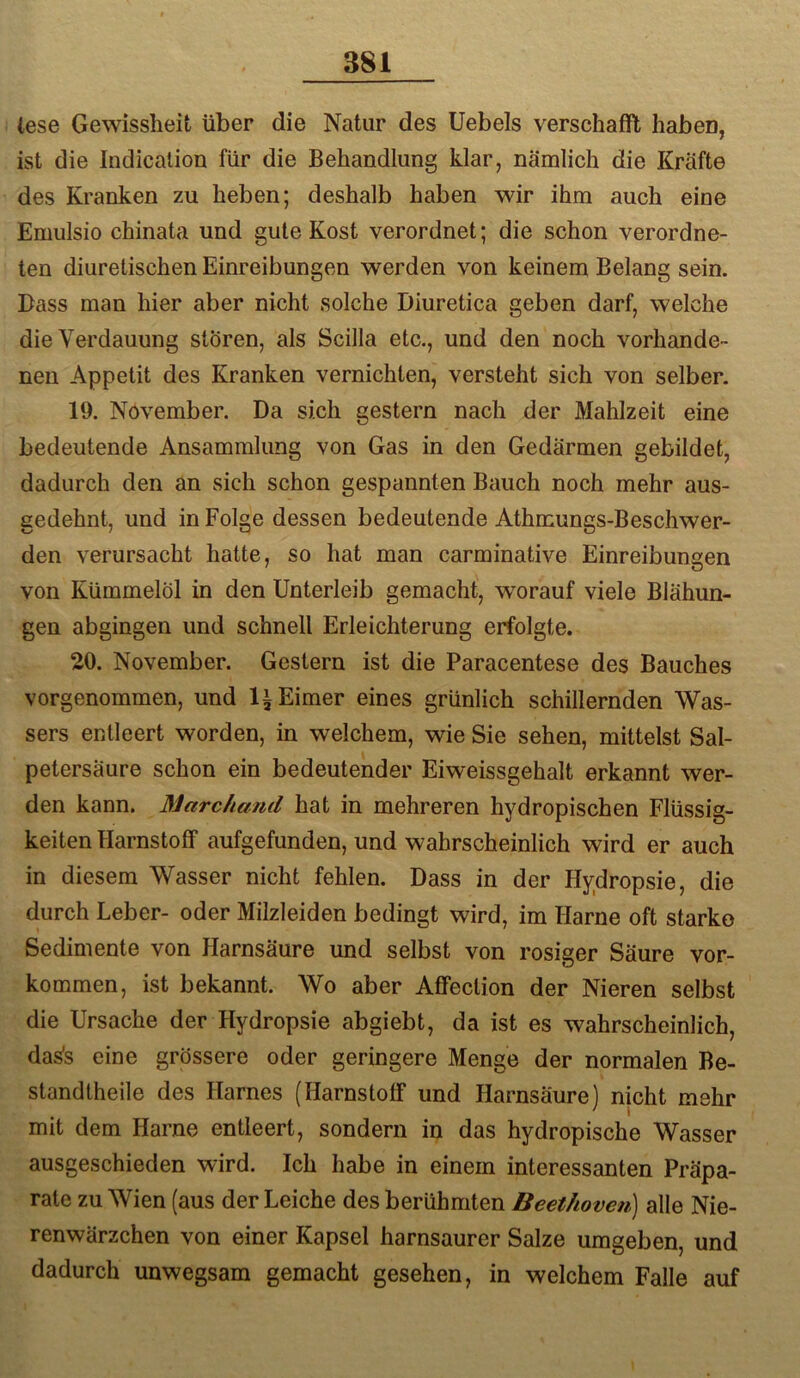 lese Gewissheit über die Natur des Uebels verschafft haben, ist die Indicalioü für die Behandlung klar, nämlich die Kräfte des Kranken zu heben; deshalb haben wir ihm auch eine Emulsio chinata und gute Kost verordnet; die schon verordne- ten diuretischen Einreibungen werden von keinem Belang sein. Bass man hier aber nicht solche Diuretica geben darf, welche die Verdauung stören, als Scilla etc., und den noch vorhande- nen Appetit des Kranken vernichten, versteht sich von selber. 19. November. Da sich gestern nach der Mahlzeit eine bedeutende Ansammlung von Gas in den Gedärmen gebildet, dadurch den an sich schon gespannten Bauch noch mehr aus- gedehnt, und in Folge dessen bedeutende Athmungs-Beschwer- den verursacht hatte, so hat man carminative Einreibungen von Kümmelöl in den Unterleib gemacht, worauf viele Blähun- gen abgingen und schnell Erleichterung erfolgte. 20. November. Gestern ist die Paracentese des Bauches vorgenommen, und li Eimer eines grünlich schillernden Was- sers entleert worden, in welchem, wie Sie sehen, mittelst Sal- petersäure schon ein bedeutender Eiweissgehalt erkannt wer- den kann. Marchand hat in mehreren hydropischen Flüssig- keiten Harnstoff aufgefunden, und wahrscheinlich wird er auch in diesem Wasser nicht fehlen. Dass in der Hydropsie, die durch Leber- oder Milzleiden bedingt wird, im Harne oft starke Sedimente von Harnsäure und selbst von rosiger Säure ver- kommen, ist bekannt. Wo aber Affection der Nieren selbst die Ursache der Hydropsie abgiebt, da ist es wahrscheinlich, das's eine grössere oder geringere Menge der normalen Be- standtheile des Harnes (Harnstoff und Harnsäure) nicht mehr mit dem Harne entleert, sondern in das hydropische Wasser ausgeschieden wird. Ich habe in einem interessanten Präpa- rate zu Wien (aus der Leiche des berühmten Beethoven) alle Nie- renwärzchen von einer Kapsel harnsaurer Salze umgeben, und dadurch unwegsam gemacht gesehen, in welchem Falle auf