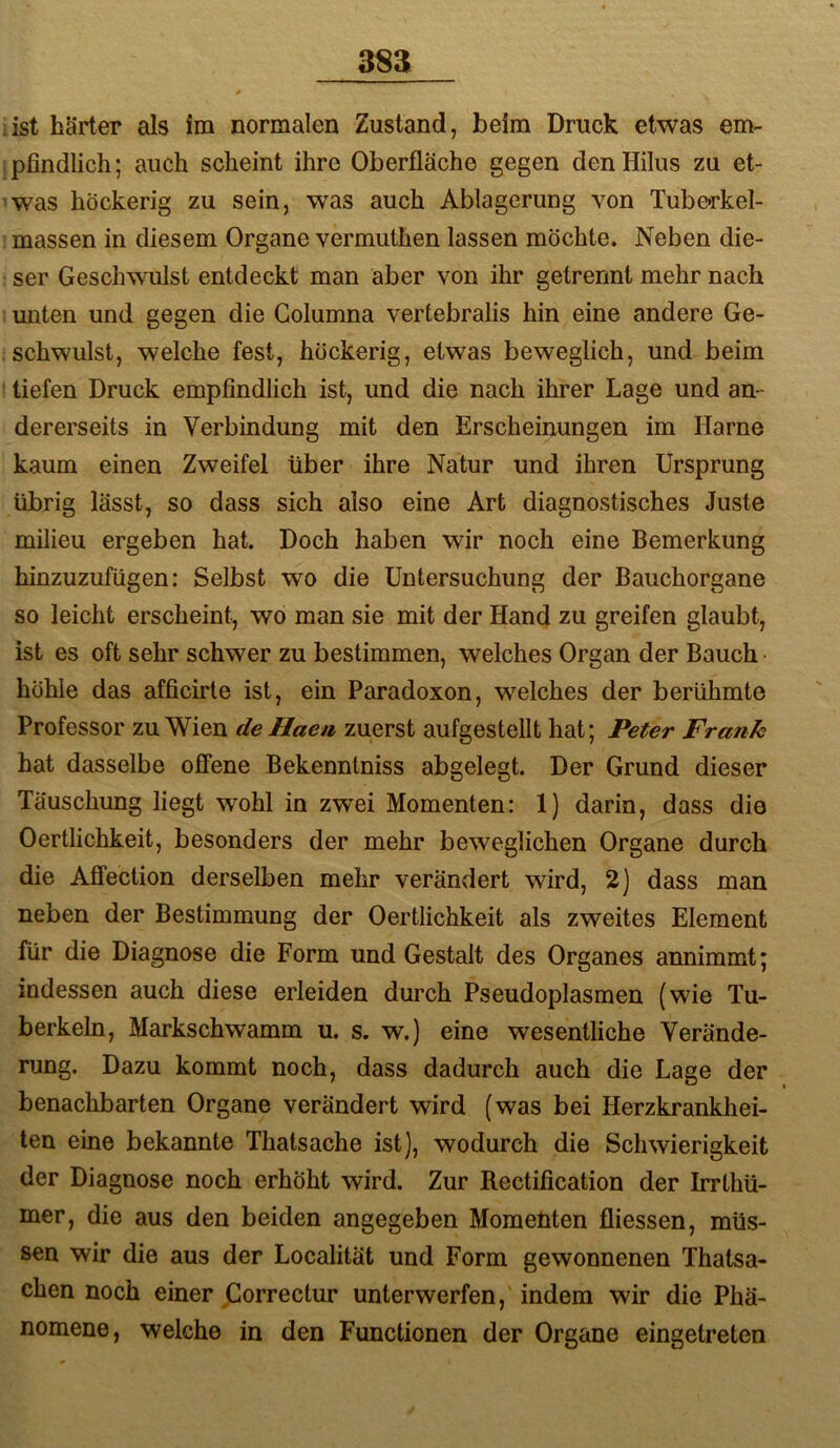 38a list härter als im normalen Zustand, beim Druck etwas em- pfindlich; auch scheint ihre Oberfläche gegen denHilus zu et- 'was höckerig zu sein, was auch Ablagerung von Tube^rkel- massen in diesem Organe vermuthen lassen möchte. Neben die- ser Geschwulst entdeckt man aber von ihr getrennt mehr nach unten und gegen die Golumna vertebralis hin eine andere Ge- schwulst, welche fest, höckerig, etwas beweglich, und beim tiefen Druck empfindlich ist, und die nach ihrer Lage und an- dererseits in Verbindung mit den Erscheinungen im Harne kaum einen Zweifel über ihre Natur und ihren Ursprung übrig lässt, so dass sich also eine Art diagnostisches Juste milieu ergeben hat. Doch haben wir noch eine Bemerkung hinzuzufügen: Selbst wo die Untersuchung der Bauchorgane so leicht erscheint, wo man sie mit der Hand zu greifen glaubt, ist es oft sehr schwer zu bestimmen, welches Organ der Bauch höhle das afficirte ist, ein Paradoxon, welches der berühmte Professor zu Wien de Haea zuerst aufgestellt hat; Peter Frank hat dasselbe offene Bekenntniss abgelegt. Der Grund dieser Täuschung liegt wohl in zwei Momenten: 1) darin, dass die Oertlichkeit, besonders der mehr beweglichen Organe durch die Affection derselben mehr verändert wird, 2) dass mau neben der Bestimmung der Oertlichkeit als zweites Element für die Diagnose die Form und Gestalt des Organes annimmt; indessen auch diese erleiden durch Pseudoplasmeu (wie Tu- berkeln, Markschwamm u. s. w.) eine wesentliche Verände- rung. Dazu kommt noch, dass dadurch auch die Lage der benachbarten Organe verändert wird (was bei Herzkrankhei- ten eine bekannte Thatsache ist), wodurch die Schwierigkeit der Diagnose noch erhöht wird. Zur Rectification der Irrthü- mer, die aus den beiden angegeben Momenten fliessen, müs- sen wir die aus der Localität und Form gewonnenen Thatsa- chen noch einer jCorrectur unterwerfen, indem wir die Phä- nomene, welche in den Functionen der Organe eingetreten