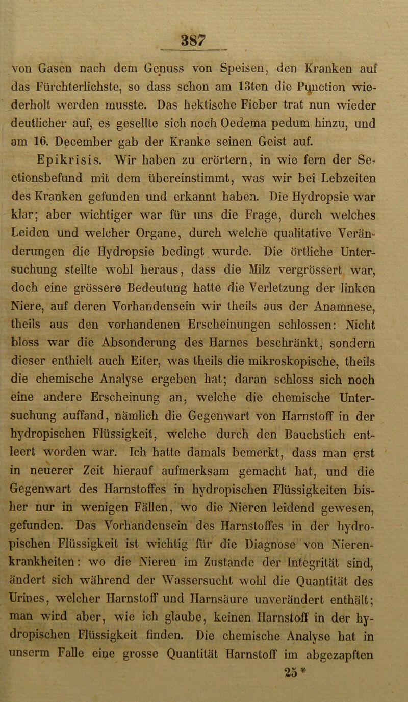 von Gasen nach dem Genuss von Speisen, den Kranken auf das Fürchterlichste, so dass schon am 13ten die Pijuetion wie- derholt werden musste. Das hektische Fieber trat nun wieder deutlicher auf, es gesellte sich noch Oedema pedum hinzu, und am 16. December gab der Kranke seinen Geist auf. Epikrisis. Wir haben zu erörtern, in wie fern der Se- ctionsbefund mit dem übereinstimmt, was wir bei Lebzeiten des Kranken gefunden und erkannt haben. Die Hydropsie war klar; aber wichtiger war für uns die Frage, dm’ch welches Leiden und welcher Organe, durch welche qualitative Verän- derungen die Hydropsie bedingt wurde. Die örtliche Unter- suchung stellte wohl heraus, dass die Milz vergrössert war, doch eine grössere Bedeutung hatte die Verletzung der linken Niere, auf deren Vorhandensein wir theils aus der Anamnese, theils aus den vorhandenen Erscheinungen schlossen: Nicht bloss war die Absonderung des Harnes beschränkt, sondern dieser enthielt auch Eiter, was theils die mikroskopische, theils die chemische Analyse ergeben hat; daran schloss sich noch eine andere Erscheinung an, welche die chemische Unter- suchung auffand, nämlich die Gegenwart von Harnstoff in der hydropischen Flüssigkeit, welche durch den Bauchstich ent- leert worden wnr. Ich hatte damals bemerkt, dass man erst in neuerer Zeit hierauf aufmerksam gemacht hat, und die Gegenwart des Harnstoffes in hydropischen Flüssigkeiten bis- her nur in wenigen Fällen, wo die Nieren leidend gewesen, gefunden. Das Vorhandensein des Harnstoffes in der hydro- pischen Flüssigkeit ist wichtig für die Diagnose von Nieren- krankheiten : wo die Nieren im Zustande der Integrität sind, ändert sich während der Wassersucht wohl die Quantität des Urines, welcher Harnstoff und Harnsäure unverändert enthält; man wird aber, wie ich glaube, keinen Harnstoff in der hy- dropischen Flüssigkeit finden. Die chemische Analyse hat in unserm Falle eine grosse Quantität Harnstoff im abgezapften 25*