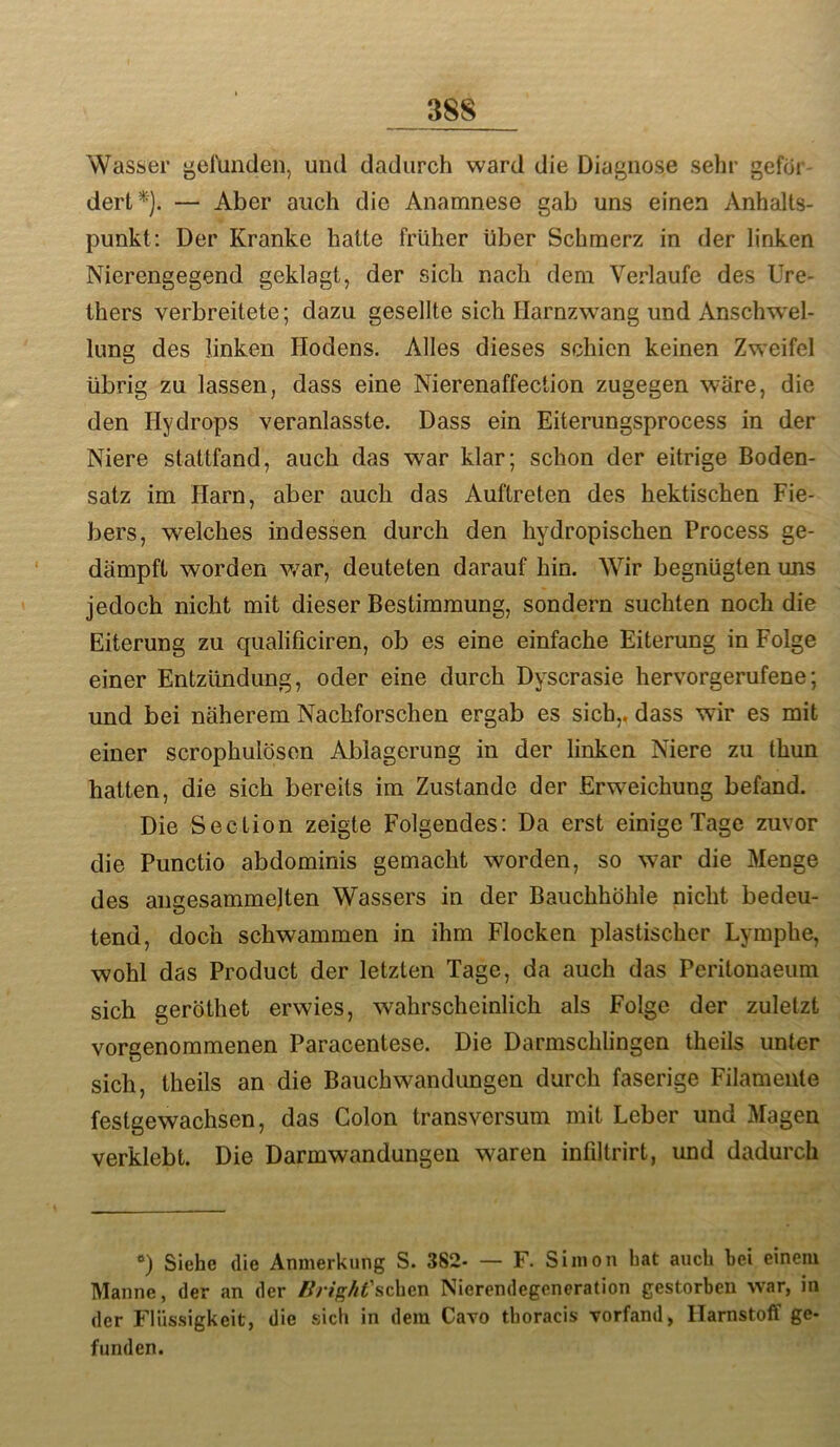 Wasser geluntlen, und dadurch ward die Diagnose sehr gefor dert*). — Aber auch die Anamnese gab uns einen Anhalts- punkt: Der Kranke hatte früher über Schmerz in der linken Nierengegend geklagt, der sich nach dem Verlaufe des Ure- thers verbreitete; dazu gesellte sich Harnzwang und Anschw'el- lung des linken Hodens. Alles dieses schien keinen Zweifel übrig zu lassen, dass eine Nierenaffection zugegen wäre, die den Hydrops veranlasste. Dass ein Eiterungsprocess in der Niere stattfand, auch das war klar; schon der eitrige Boden- satz im Harn, aber auch das Auftreten des hektischen Fie- bers, welches indessen durch den hydropischen Process ge- dämpft worden war, deuteten darauf hin. Wir begnügten uns jedoch nicht mit dieser Bestimmung, sondern suchten noch die Eiterung zu qualificiren, ob es eine einfache Eiterung in Folge einer Entzündung, oder eine durch Dyscrasie hervorgerufene; und bei näherem Nachforschen ergab es sich,, dass wir es mit einer scrophulösen Ablagerung in der linken Niere zu thun hatten, die sich bereits im Zustande der Erweichung befand. Die Section zeigte Folgendes: Da erst einige Tage zuvor die Punctio abdominis gemacht worden, so war die Menge des angesammelten Wassers in der Bauchhöhle nicht bedeu- tend, doch schwammen in ihm Flocken plastischer Lymphe, wohl das Product der letzten Tage, da auch das Peritonaeum sich geröthet erwies, wahrscheinlich als Folge der zuletzt vorgenommenen Paracentese. Die Darmschlingen theils unter sich, theils an die Bauchwandungen durch faserige Filamente festgewachsen, das Colon transversum mit Leber und Magen verklebt. Die Darmwandungen waren infiltrirt, und dadurch *>) Siehe die Anmerkung S. 382- — F. Simon bat auch hei einem Manne, der an der ZfWgZ/f’schen Nierendegeneration gestorben war, in der Flüssigkeit, die sich in dem Cavo thoracis vorfand, Harnstoff ge- funden.