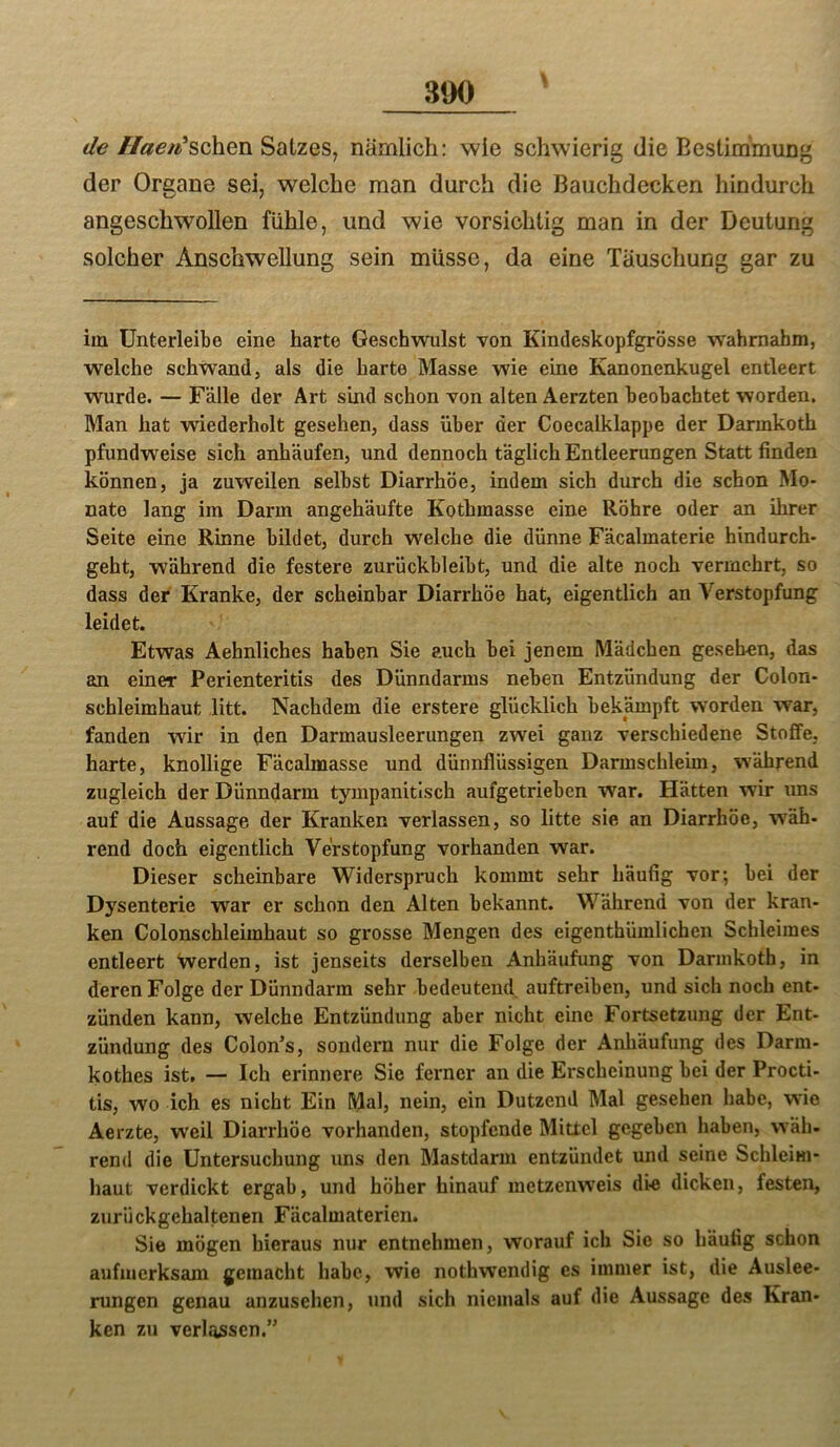 de //«e/^’schen Satzes, nämlich: wie schwierig die Bestimmung der Organe sei, welche man durch die Bauchdecken hindurch angeschwöllen fühle, und wie vorsichtig man in der Deutung solcher Anschwellung sein müsse, da eine Täuschung gar zu im ünterleibe eine harte Geschwulst von Kindeskopfgrösse wahmabm, welche schwand, als die harte Masse wie eine Kanonenkugel entleert wurde. — Fälle der Art sind schon von alten Aerzten beobachtet worden. Man hat wiederholt gesehen, dass über der Coecalklappe der Darmkoth pfundweise sich anhäufen, und dennoch täglich Entleerungen Statt finden können, ja zuweilen selbst Diarrhöe, indem sich durch die schon Mo- nate lang im Darm angehäufte Kothmasse eine Röhre oder an ihrer Seite eine Rinne bildet, durch welche die dünne Fäcalmaterie hindurch- geht, während die festere zurückbleibt, und die alte noch vermehrt, so dass der Kranke, der scheinbar Diarrhöe hat, eigentlich an Verstopfung leidet. Etwas Aehnliches haben Sie auch bei jenem Mädchen gesehen, das an einer Perienteritis des Dünndarms neben Entzündung der Colon- scbleimhaut litt. Nachdem die erstere glücklich bekämpft worden war, fanden wir in den Darmausleerungen zwei ganz verschiedene Stoffe, harte, knollige Fäcalmasse und dünnflüssigen Darmschleim, während zugleich der Dünndarm tympanitisch aufgetrieben war. Hätten wir uns auf die Aussage der Kranken verlassen, so litte sie an Diarrhöe, wäh- rend doch eigentlich Verstopfung vorhanden war. Dieser scheinbare Widerspruch kommt sehr häufig vor; bei der Dysenterie war er schon den Alten bekannt. Während von der kran- ken Colonschleimhaut so grosse Mengen des eigenthümlichen Schleimes entleert Werden, ist jenseits derselben Anhäufung von Darmkoth, in deren Folge der Dünndarm sehr bedeutend auftreiben, und sich noch ent- zünden kann, welche Entzündung aber nicht eine Fortsetzung der Ent- zündung des Colon’s, sondern nur die Folge der Anhäufung des Darm- kothes ist, — Ich erinnere Sie ferner an die Erscheinung bei der Procti- tis, wo ich es nicht Ein nein, ein Dutzend Mal gesehen habe, wie Aerzte, weil Diarrhöe vorhanden, stopfende Mittel gegeben haben, wäh- rend die Untersuchung uns den Mastdarm entzündet und seine Schleim- haut verdickt ergab, und höher hinauf metzenweis die dicken, festen, zurückgehaltenen Fäcalmaterien. Sie mögen hieraus nur entnehmen, worauf ich Sie so häufig schon aufmerksam gemacht habe, wie nothwendig es immer ist, die Auslee- rungen genau anzusehen, und sich niemals auf die Aussage des Kran- ken zu verlassen.”