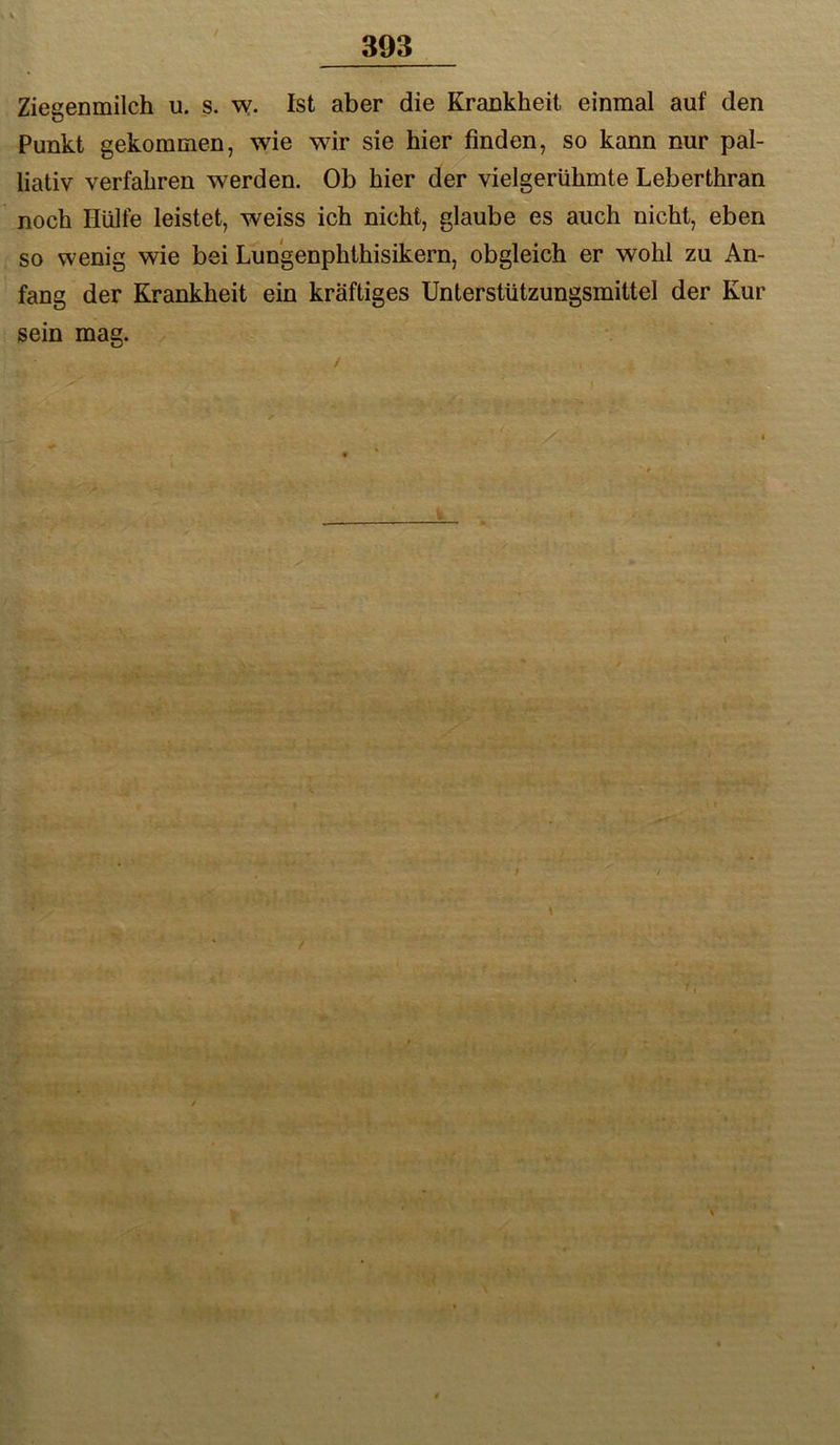 Ziegenmilch u. s. w- Ist aber die Krankheit einmal auf den Punkt gekommen, wie wir sie hier finden, so kann nur pal- liativ verfahren werden. Ob hier der vielgerühmte Leberthran noch Hülfe leistet, weiss ich nicht, glaube es auch nicht, eben so wenig wie bei Lun'genphthisikern, obgleich er wohl zu An- fang der Krankheit ein kräftiges Unterstützungsmittel der Kur sein mag. \