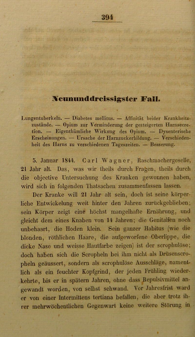 Meimiindclrelssigstcr Fall. Lungentuberkein. — Diabetes mellitus. — Affinität beider Krankheits- zustände. — Opium zur Verminderung der gesteigerten Harnsecre- tion. — Eigenthümliche Wirkung des Opium. — Dysenterische Erscheinungen. — Ursache der Harnzuckerbildung. — Verschieden- heit des Harns zu verschiedenen Tageszeiten. — Besserung. 5. Januar 1844. Carl Wagner, Raschmachergeselle, 21 Jahr alt. Das, was wir theils durch Fragen, theils durch die objective Untersuchung des Kranken gewonnen haben, wird sich in folgenden Thatsachen zusammenfassen lassen. Der Kranke will 21 Jahr alt sein, doch ist seine körper- liche Entwickelung weit hinter den Jahren zurückgeblieben; sein Körper zeigt eine höchst mangelhafte Ernährung, und gleicht dem eines Knaben von 14 Jahren; die Genitalien noch unbehaart, die Hoden klein. Sein ganzer Habitus (wie die blonden, röthlichen Haare, die aufgeworfene Oberlippe, die dicke Nase und weisse Hautfarbe zeigen) ist der scrophulöse; doch haben sich die Scropheln bei ihm nicht als Drüsenscro- pheln geäussert, sondern als scrophulöse Ausschläge, nament- lich als ein feuchter Kopfgrind, der jeden Frühling wieder- kehrte, bis er in spätem Jahren, ohne dass Bepulsivmittel an- gewandt worden, von selbst schwand. Vor Jahresfrist ward er von einer Intcrmittens tertiana befallen, die aber trotz ih- rer mehrwöchentlichen Gegenwart keine weitere Störung in