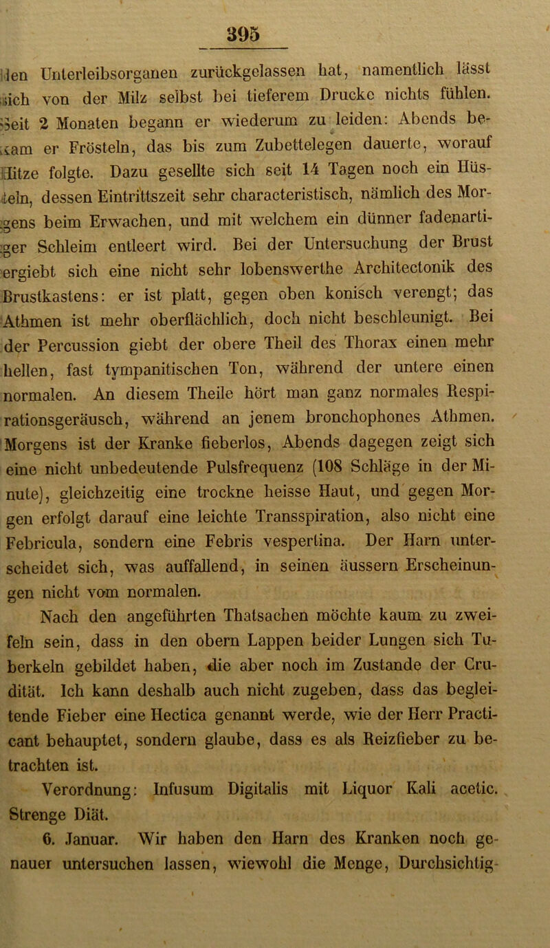 iJen Unterleibsorgarien zurückgelassen hat, namentlich lässt ;.iich von der Milz selbst bei tieferem Drucke nichts fühlen. '3cit 2 Monaten begann er wiederum zu leiden: Abends be- .vam er Frösteln, das bis zum Zubettelegen dauerte, worauf ffitze folgte. Dazu gesellte sich seit 14 Tagen noch ein Hüs- ieln, dessen EintriUszeit sehr characteristisch, nämlich des Mor- :gens beim Erwachen, und mit welchem ein dünner fadenarti- D'er Schleim entleert wird. Bei der Untersuchung der Brust 'D ergiebt sich eine nicht sehr lobenswerthe Architectonik des Brustkastens: er ist platt, gegen oben konisch verengt; das ■Athmen ist mehr oberflächlich, doch nicht beschleunigt. Bei der Percussion giebt der obere Theil des Thorax einen mehr hellen, fast tympanitischen Ton, während der untere einen normalen. An diesem Theile hört man ganz normales Respi- rationsgeräusch, während an jenem bronchophones Athmen. 'Morgens ist der Kranke fieberlos, Abends dagegen zeigt sich eine nicht unbedeutende Pulsfrequenz (108 Schläge in der Mi- nute), gleichzeitig eine trockne heisse Haut, und gegen Mor- gen erfolgt darauf eine leichte Transspiration, also nicht eine Febricula, sondern eine Febris vespertina. Der Harn unter- scheidet sich, was auffallend, in seinen äussern Erscheinun- gen nicht vo'm normalen. Nach den angeführten Thatsachen möchte kaum zu zwei- feln sein, dass in den obern Lappen beider Lungen sich Tu- berkeln gebildet haben, die aber noch im Zustande der Cru- dität. Ich kann deshalb auch nicht zugeben, dass das beglei- tende Fieber eine Hectica genannt werde, wie der Herr Practi- cant behauptet, sondern glaube, dass es als Reizfieber zu be- trachten ist. Verordnung: Infusum Digitalis mit Liquor Kali acetic. Strenge Diät. 6. Januar. Wir haben den Harn des Kranken noch ge- nauer untersuchen lassen, wiewohl die Menge, Durchsichtig-