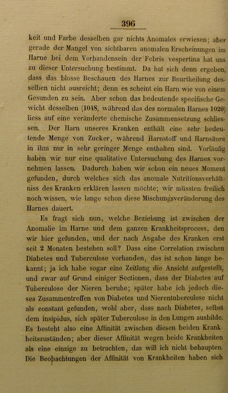 390 keit und Farbe desselben gar nichts Anomales erwiesen; aber gerade der Mangel von sichtbaren anomalen Erscheinungen im Harne bei dem Vorhandensein der Febris vespertina hat uns zu dieser Untersuchung bestimmt. Da hat sich denn ergeben, dass das blosse Beschauen des Harnes zur Beurtheilung des- selben nicht ausreicht; denn es scheint ein Harn wie von einem Gesunden zu sein. Aber schon das bedeutende specifische Ge- wicht desselben (1048, während das des normalen Harnes 1020] Hess auf eine veränderte chemische Zusammensetzung schlies- sen. Der Harn unseres Kranken enthält eine sehr bedeu- tende Menge von Zucker, während Harnstoff und Harnsäure in ihm nur in sehr geringer Menge enthalten sind. Vorläufig haben wir nur eine qualitative Untersuchung des Harnes vor- nehmen lassen. Dadurch haben wfir schon ein neues Moment gefunden, durch welches sich das anomale Nutritionsverhält- niss des Kranken erklären lassen möchte; wir müssten freilich noch wissen, wie lange schon diese Mischungsveränderung des Harnes dauert. Es fragt sich nun, welche Beziehung ist zwischen der Anomalie im Harne und dem ganzen Krankheitsprocess, den wir hier gefunden, und der nach Angabe des Kranken erst seit 2 Monaten bestehen soll? Dass eine Correlation zwischen Diabetes und Tuberculose vorhanden, das ist schon lange be- kannt; ja ich habe sogar eine Zeitlang die Ansicht aufgestellt, und zwar auf Grund einiger Sectionen, dass der Diabetes auf Tuberculose der Nieren beruhe; später habe ich jedoch die- ses Zusammentreffen von Diabetes und Nierentuberculose nicht als constant gefunden, wohl aber, dass nach Diabetes, selbst dem insipidus, sich später Tuberculose in den Lungen ausbilde. Es besteht also eine Affinität zwischen diesen beiden Krank- heitszuständen; aber dieser Affinität wegen beide Krankheiten als eine einzige zu betrachten, das will ich nicht behaupten. Die Beobachtungen der Affinität von Krankheiten haben sich