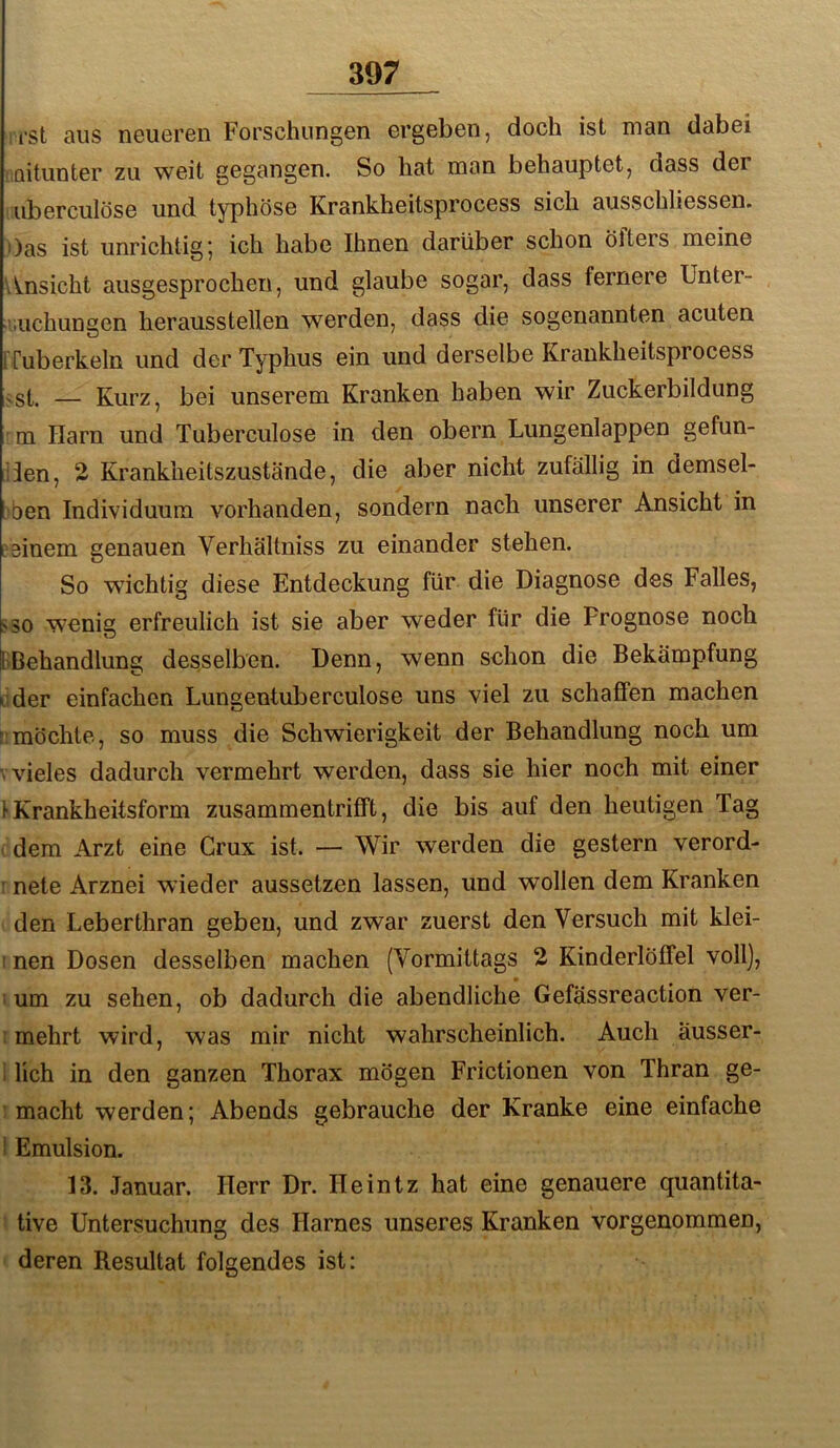 ist aus neueren Forschungen ergeben, doch ist man dabei mitunter zu weit gegangen. So hat man behauptet, dass der uberculöse und typhöse Krankheitsprocess sich ausschliessen. >)as ist unrichtig’, ich habe Ihnen darüber schon Öfters meine v^nsicht ausgesprochen, und glaube sogar, dass fernere Unter- laichungen herausstellen werden, dass die sogenannten acuten [Tuberkeln und der Typhus ein und derselbe Krankheitsprocess ^st. — Kurz, bei unserem Kranken haben wir Zuckerbildung m Harn und Tuberculose in den obern Lungenlappen gefun- den, 2 Krankheitszustände, die aber nicht zufällig in demsel- ben Individuum vorhanden, sondern nach unserer Ansicht in einem genauen Verhältniss zu einander stehen. So wichtig diese Entdeckung für die Diagnose des Falles, SSO wenig erfreulich ist sie aber weder für die Prognose noch liBehandlung desselben. Denn, wenn schon die Bekämpfung lider einfachen Lungentuberculose uns viel zu schaffen machen !;möchte, so muss die Schwierigkeit der Behandlung noch um V vieles dadurch vermehrt werden, dass sie hier noch mit einer 1 Krankheitsform zusammentrifft, die bis auf den heutigen Tag . dem Arzt eine Crux ist. — Wir werden die gestern verord- I nete Arznei wieder aussetzen lassen, und wollen dem Kranken den Leberthran geben, und zwar zuerst den Versuch mit klei- I nen Dosen desselben machen (Vormittags 2 Kinderlöffel voll], I um zu sehen, ob dadurch die abendliche Gefässreaction ver- : mehrt wird, was mir nicht wahrscheinlich. Auch ausser- 1 lieh in den ganzen Thorax mögen Frictionen von Thran ge- ; macht werden; Abends gebrauche der Kranke eine einfache 1 Emulsion. 13. Januar. Herr Dr. Heintz hat eine genauere quantita- ' tive Untersuchung des Harnes unseres Kranken vorgenommen, ' deren Resultat folgendes ist;