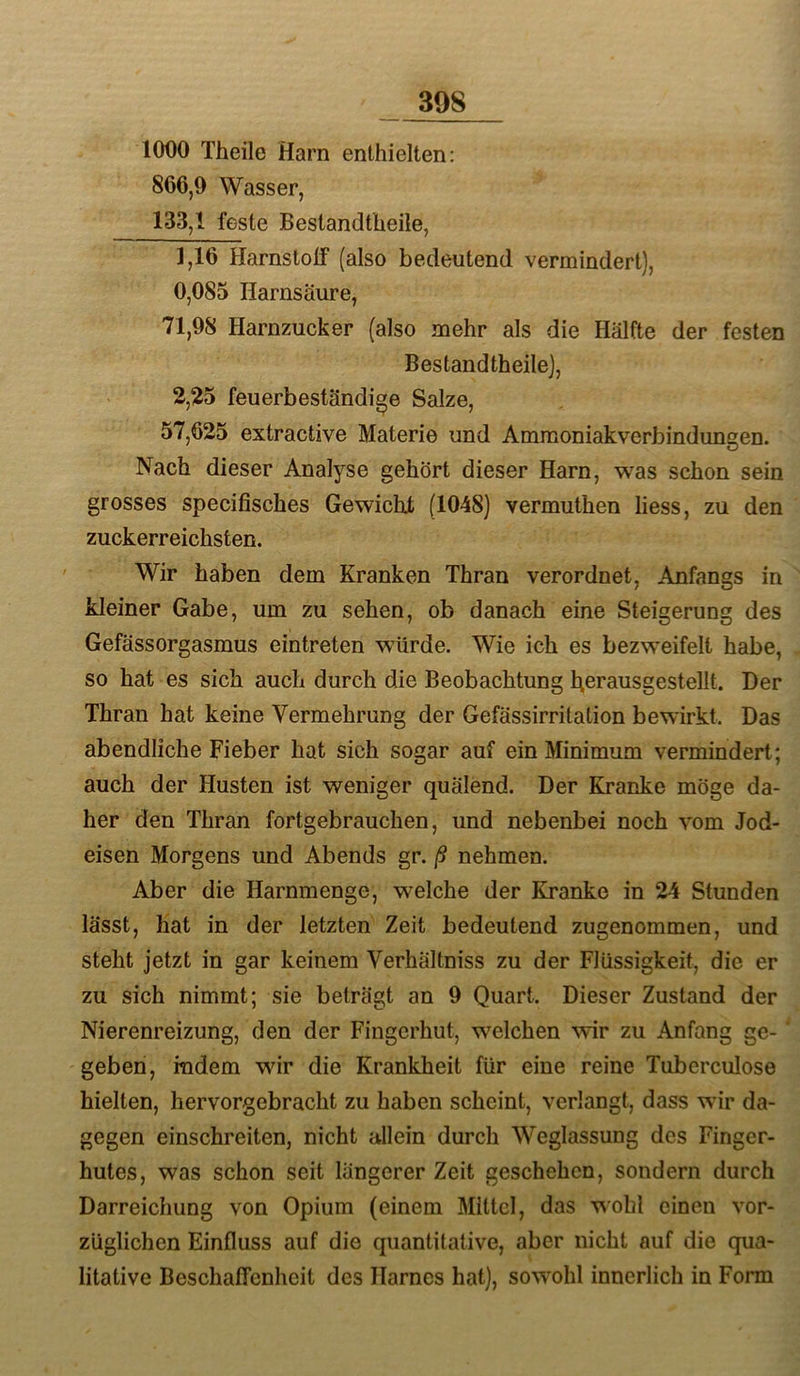 1000 Theile Harn enthielten: 866,9 Wasser, 133,1 feste Bestandtlieile, 1,16 Harnstolf (also bedeutend vermindert), 0,085 Harnsäure, 71,98 Harnzucker (also mehr als die Hälfte der festen BestandtheileJ, 2,25 feuerbeständige Salze, 57,625 extractive Materie und Amraoniakverbindungen. Nach dieser Analyse gehört dieser Harn, was schon sein grosses specifisches Gewicht (1048) vermuthen liess, zu den zuckerreichsten. Wir haben dem Kranken Thran verordnet, Anfangs in kleiner Gabe, um zu sehen, ob danach eine Steigerung des Gefässorgasmus eintreten würde. Wie ich es bezweifelt habe, so hat es sich auch durch die Beobachtung herausgestellt. Der Thran hat keine Vermehrung der Gefässirritation bewirkt. Das abendliche Fieber hat sich sogar auf ein Minimum vermindert; auch der Husten ist weniger quälend. Der Kranke möge da- her den Thran fortgebrauchen, und nebenbei noch vom Jod- eisen Morgens und Abends gr. ß nehmen. Aber die Harnmenge, welche der Kranke in 24 Stunden lässt, hat in der letzten Zeit bedeutend zugenommen, und steht jetzt in gar keinem Verhältniss zu der Flüssigkeit, die er zu sich nimmt; sie beträgt an 9 Quart. Dieser Zustand der Nierenreizung, den der Fingerhut, welchen wir zu Anfang ge- geben, indem wir die Krankheit für eine reine Tuberculose hielten, hervorgebracht zu haben scheint, verlangt, dass wir da- gegen einschreiten, nicht allein durch Weglassung des Finger- hutes, was schon seit längerer Zeit geschehen, sondern durch Darreichung von Opium (einem Mittel, das wohl einen vor- züglichen Einfluss auf die quantitative, aber nicht auf die qua- litative Beschaffenheit des Harnes hat), sowohl innerlich in Form