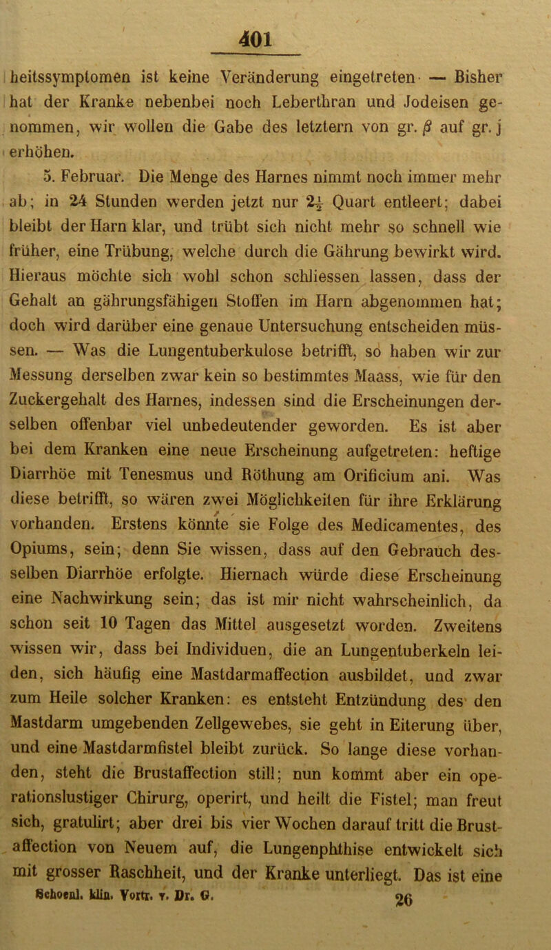 heitssymplomen ist keine Veränderung eingetreten- — Bisher hat der Kranke nebenbei noch Leberthran und Jodeisen ge- nommen, wir wmllen die Gabe des letztem von gr./S auf gr. j erhöhen. 5. Februar. Die Menge des Harnes nimmt noch immer mehr ab; in 24 Stunden werden jetzt nur 2^ Quart entleert; dabei bleibt der Harn klar, und trübt sich nicht mehr so schnell wie früher, eine Trübung, welche durch die Gahrung bewirkt wird. Hieraus möchte sich wohl schon schliessen lassen, dass der Gehalt an gährungsfähigen Stoffen im Harn abgenommen hat; doch wird darüber eine genaue Untersuchung entscheiden müs- sen. — Was die Lungentuberkulose betrifft, so haben wir zur Messung derselben zwar kein so bestimmtes Maass, wie für den Zuckergehalt des Harnes, indessen sind die Erscheinungen der- selben offenbar viel unbedeutender geworden. Es ist aber bei dem Kranken eine neue Erscheinung aufgetreten: heftige Diarrhöe mit Tenesmus und Röthung am Orificium ani. Was diese betrifft, so wären zwei Möglichkeiten für ihre Erklärung vorhanden. Erstens könnte sie Folge des Medicamentes, des Opiums, sein; denn Sie wissen, dass auf den Gebrauch des- selben Diarrhöe erfolgte. Hiernach würde diese Erscheinung eine Nachwirkung sein; das ist mir nicht wahrscheinlich, da schon seit 10 Tagen das Mittel ausgesetzt worden. Zweitens wissen wir, dass bei Individuen, die an Lungentuberkeln lei- den, sich häufig eine Mastdarmaffection ausbildet, und zwar zum Heile solcher Kranken: es entsteht Entzündung des* den Mastdarm umgebenden Zellgewebes, sie geht in Eiterung über, und eine Mastdarmfistel bleibt zurück. So lange diese vorhan- den, steht die Brustaffection still; nun kommt aber ein ope- rationslustiger Chirurg, operirt, und heilt die Fistel; man freut sich, gratulirt; aber drei bis vier Wochen darauf tritt die Brust- affection von Neuem auf, die Lungenphthise entwickelt sich mit grosser Raschheit, und der Kranke unterliegt. Das ist eine Schoeol. Uia. Yortr. t. Dr. <?. oa