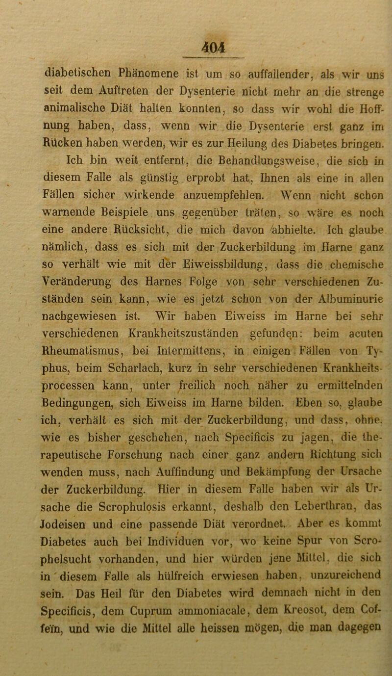 diabetischen Phänomene ist um so auffallender, als wir uns seit dem Auftreten der Dysenterie nicht mehr an die strenge animalische Diät halten konnten, so dass wir wohl die Hoff- nung haben, dass, wenn wir die Dysenterie erst ganz im Rücken haben werden, wir es zur Heilung des Diabetes bringen. Ich bin weit entfernt, die Behandlungsweise, die sich in diesem Falle als günstig erprobt hat. Ihnen als eine in allen Fällen sicher wirkende anzuempfehlen. Wenn nicht schon warnende Beispiele uns gegenüber träten, so wäre es noch eine andere Rücksicht, die mich davon 4ibhielte. Ich glaube nämlich, dass es sich mit der Zuckerbildung im Harne ganz so verhält wie mit der Eiweissbildiing, dass die chemische Veränderung des Harnes Folge von sehr verschiedenen Zu- ständen sein kann, wie es jetzt schon von der Albuminurie nachgewiesen ist. Wir haben Eiweiss im Harne bei sehr verschiedenen Krankheitszuständen gefunden: beim acuten Rheumatismus, bei Intermittens, in einigen Fällen von Ty- phus, beim Scharlach, kurz in sehr verschiedenen Krankheits- processen kann, unter freilich noch näher zu ermittelnden Bedingungen, sich Eiweiss im Harne bilden. Eben so. glaube ich, verhält es sich mit der Zuckerbildung, und dass, ohne, wie es bisher geschehen, nach Specificis zu jagen, die the- rapeutische Forschung nach einer ganz andern Richtung sich wenden muss, nach Auffindung und Bekämpfung der Ursache der Zuckerbildung. Hier in diesem Falle haben w^r als Ur- Sache die Scrophulosis erkannt, deshalb den Leberthran, das Jodeisen und eine passende Diät verordnet. Aber es kommt Diabetes auch bei Individuen vor, wo keine Spur von Scro- phelsucht vorhanden, und hier würden jene Mittel, die sich in diesem Falle als hülfreich erwiesen haben, unzureichend sein. Das Heil für den Diabetes wird demnach nicht in den Specificis, dem Cuprum ammoniacale, dem Kreosot, dem Cof- fein, und wie die Mittel alle heissen mögen, die man dagegen