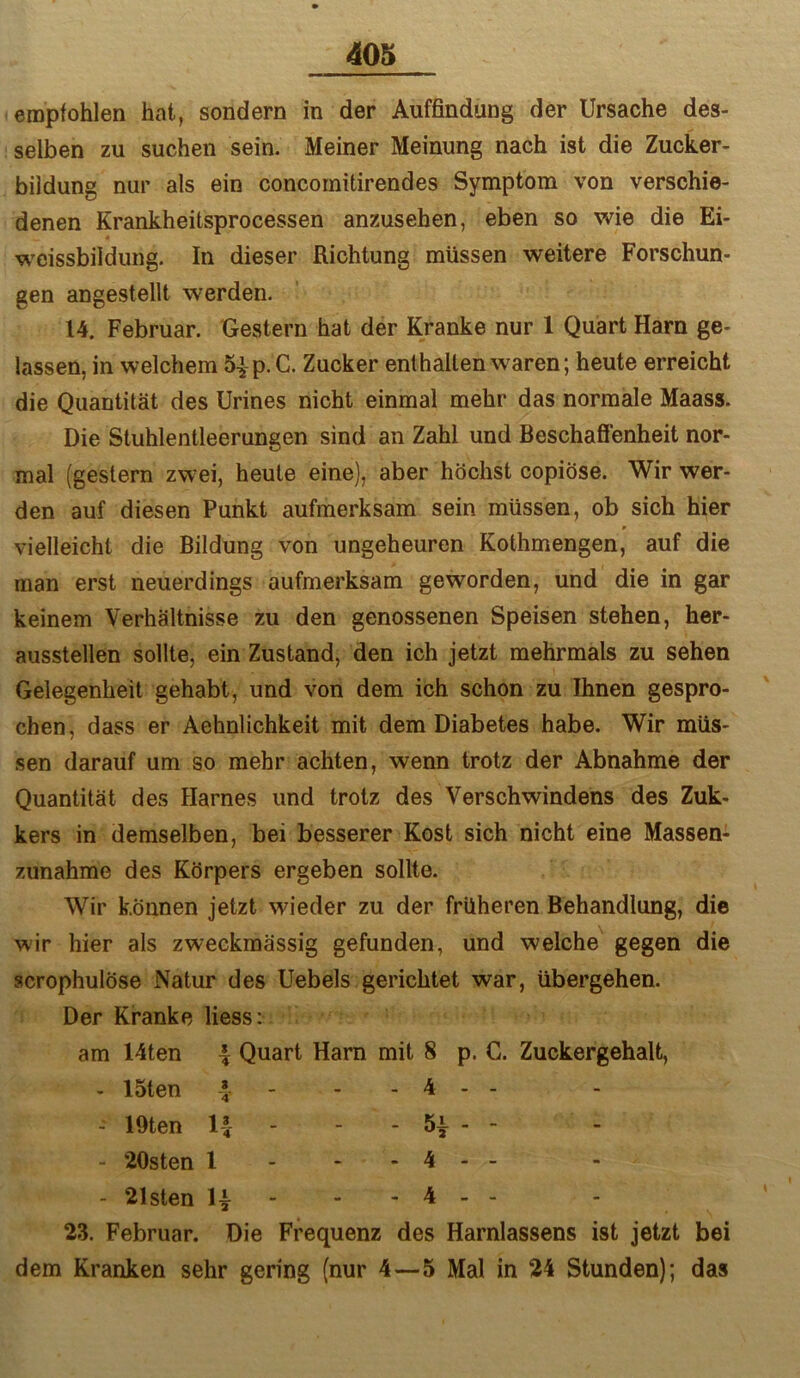 empfohlen hat, sondern in der Auffindung der Ursache des- selben zu suchen sein. Meiner Meinung nach ist die Zucker- bildung nur als ein concornitirendes Symptom von verschie- denen Krankheitsprocessen anzusehen, eben so vrie die Ei- weissbildung. In dieser Richtung müssen weitere Forschun- gen angestellt werden. 14. Februar. Gestern hat der Kranke nur 1 Quart Harn ge- lassen, in welchem S^-p. C. Zucker enthalten waren; heute erreicht die Quantität des Urines nicht einmal mehr das normale Maass. Die Stuhlentleerungen sind an Zahl und BeschaflTenheit nor- mal (gestern zwei, heute eine), aber höchst copiöse. Wir wer- den auf diesen Punkt aufmerksam sein müssen, ob sich hier vielleicht die Bildung von ungeheuren Kothmengen, auf die man erst neuerdings aufmerksam geworden, und die in gar keinem Verhältnisse zu den genossenen Speisen stehen, her- ausstellen sollte, ein Zustand, den ich jetzt mehrmals zu sehen Gelegenheit gehabt, und von dem ich schon zu Ihnen gespro- chen, dass er Aehnlichkeit mit dem Diabetes habe. Wir müs- sen darauf um so mehr achten, wenn trotz der Abnahme der Quantität des Harnes und trotz des Verschwindens des Zuk- kers in demselben, bei besserer Kost sich nicht eine Massen- zunahme des Körpers ergeben sollte. Wir können jetzt wieder zu der früheren Behandlung, die wir hier als zweckmässig gefunden, und welche gegen die scrophulöse Natur des Uebels gerichtet war, übergehen. Der Kranke liess: am Uten \ Quart Harn mit 8 p. C. Zuckergehalt, - 15ten 1 - . 4 - - - lüten 1-J - 1 1 1 t - 20sten 1 - • • 1 1 - 21sten - - 4 - - 23. Februar. Die Frequenz des Harnlassens ist jetzt bei dem Kranken sehr gering (nur 4—5 Mal in 24 Stunden); das