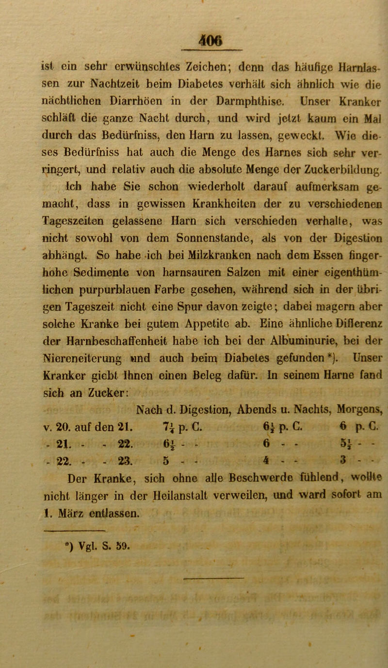 ist ein sehr erwünschtes Zeichen; denn das häufige Harnlas- sen zur Nachtzeit beim Diabetes verhält sich ähnlich wie die nächtlichen Diarrhöen in der Darmphthise. Unser Kranker schläft die ganze Nacht durch, und wird jetzt kaum ein Mal durch das Bedürfniss, den Harn zu lassen, geweckt. Wie die- ses Bedürfniss hat auch die Menge des Harnes sich sehr ver- ringert, und relativ auch die absolute Menge der Zuckerbildung. Ich habe Sie schon wiederholt darauf aufmerksam ge- macht, dass in gewissen Krankheiten der zu verschiedenen Tageszeiten gelassene Harn sich verschieden verhalte, was nicht sowohl von dem Sonnenstände, als von der Digestion abhängt. So habe ich bei Milzkranken nach dem Essen finger- hohe Sedimente von harnsauren Salzen mit einer eigenthüm- lichen purpurblauen Farbe gesehen, während sich in der übri- gen Tageszeit nicht eine Spur davon zeigte; dabei magern aber solche Ki'anke bei gutem Appetite ab. Eine ähnliche Differenz der Harnbeschafifenheit habe ich bei der Albuminurie, bei der Niereneiterung «nd auch beim Diabetes gefunden *). Unser Kranker giebt Ihnen einen Beleg dafür. In seinem Harne fand sich an Zucker: Nach d. Digestion, Abends u. Nachts, Morgens, v. 20. auf den 21. 7^ p. C. 6a p. C. 6 p. C. - 21. - - 22. 6^ - - 6 - - 5}-- - 22. - - 23. 5 - 4 - - 3 - Der Kranke, sich ohne alle Beschwerde fühlend, wollte nicht länger in der Heilanstalt verweilen, und ward sofort am 1. März entlassen.