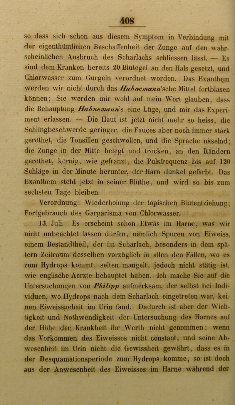 so dass sich schon aus diesem Symptom in Verbindung mit der cigenthümlichen Beschaffenheit der Zunge auf den wahr- scheinlichen Ausbruch des Scharlachs schliessen lässt. — Es sind dem Kranken bereits 20 Blutegel an den Hals gesetzt, und Chlorwasser zum Gurgeln verordnet worden. Das ExanthQm werden wir nicht durch das i/a/mcmamt'schc Mittel fortblasen können; Sie werden mir wohl auf mein Wort glauben, dass die Behauptung Hahnemann^^ eine Lüge, und mir das Experi- ment erlassen. — Die Haut ist jetzt nicht mehr so heiss, die Schlingbeschwerde geringer, die Fauces aber noch immer stark geröthel, die Tonsillen geschwollen, und die Sprache näselnd; die Zunge in der Mitte belegt und trocken, an den Rändern geröthet, körnig, wie gefranzt, die Pulsfrequenz bis auf 120 Schläge in der Minute herunter, der Harn dunkel gefärbt. Das Exanthem steht jetzt in seiner Bluthe, und wird so bis zum sechsten Tage bleiben. Verordnung: Wiederholung der topischeö Biutentziehung; Fortgebrauch des Gargarisma von Chlorwasser. 13. Juli. Es erscheint schon Etwas im Harne, was wir nicht unbeachtet lassen dürfen, nämlich Spuren von Eiweiss, einem Bestandtheil, der iin Scharlach, besonders in dem spä- tem Zeitraum desselben vorzüglich in allen den Fällen, wo es zum Hydrops kommt, selten mangelt, jedoch nicht stätig ist, wie englische Aerzte behauptet haben. Ich mache Sie auf die Untersuchungen von Philipp aufmerksam, der selbst bei Indi- viduen, wo Hydrops nach dem Scharlach eingetreten war, kei- nen Eiweissgehalt im Urin fand. Dadurch ist aber der Wich- tigkeit und Nothwendigkeit der Untersuchung des Harnes auf der Höhe der. Krankheit ihr Werth nicht genommen; wenn das Vorkommen des Eiweisscs nicht constant, und seine Ab- wesenheit im Urin nicht die Gewissheit gewährt, dass es in der Desquamationsperiode zum Hydrops komme, so ist doch aus der Anwesenheit des Eiweisses im Harne während der