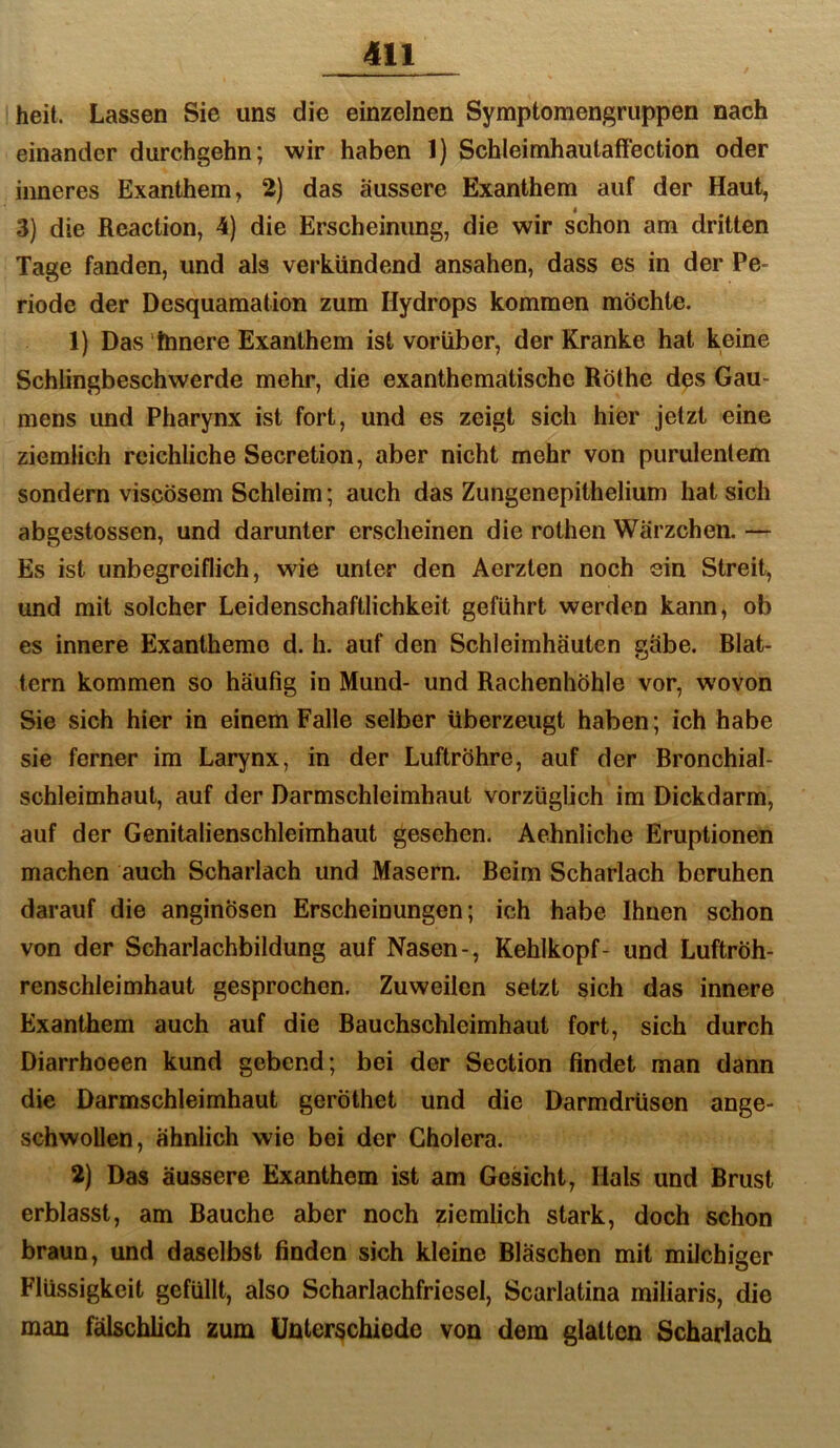 heit. Lassen Sie uns die einzelnen Symptomengruppen nach einander durchgehn; wir haben 1) Schleimhautaffection oder inneres Exanthem, 2) das äussere Exanthem auf der Haut, 3) die Reaction, 4) die Erscheinung, die wir schon am dritten Tage fanden, und als verkündend ansahen, dass es in der Pe- riode der Desquamation zum Hydrops kommen möchte. 1) Das ftmere Exanthem ist vorüber, der Kranke hat keine Schlingbeschwerde mehr, die exanthematischc Rothe des Gau- mens imd Pharynx ist fort, und es zeigt sich hier jetzt eine ziemlich reichliche Secretion, aber nicht mehr von purulentem sondern viscösem Schleim; auch das Zungenepithelium hat sich abgestossen, und darunter erscheinen die rothen Wärzchen. — Es ist unbegreiflich, wie unter den Aerzten noch ein Streit, und mit solcher Leidenschaftlichkeit geführt werden kann, ob es innere Exantheme d. h. auf den Schleimhäuten gäbe. Blat- tern kommen so häufig in Mund- und Rachenhöhle vor, wovon Sie sich hier in einem Falle selber überzeugt haben; ich habe sie ferner im Larynx, in der Luftröhre, auf der Bronchial- schleimhaut, auf der Darmschleimhaut vorzüglich im Dickdarm, auf der Genitalienschleimhaut gesehen. Aehnliche Eruptionen machen auch Scharlach und Masern. Beim Scharlach beruhen darauf die anginösen Erscheinungen; ich habe Ihnen schon von der Scharlachbildung auf Nasen-, Kehlkopf- und Luftröh- renschleimhaut gesprochen. Zuweilen setzt sich das innere Exanthem auch auf die Bauchschleimhaut fort, sich durch Diarrhoeen kund gebend; bei der Section findet man dann die Darmschleimhaut geröthet und die Darmdrüsen ange- schwollen, ähnlich wie bei der Cholera. 2) Das äussere Exanthem ist am Gesicht, Hals und Brust erblasst, am Bauche aber noch ziemlich stark, doch schon braun, und daselbst finden sich kleine Bläschen mit milchiger Flüssigkeit gefüllt, also Scharlachfriesel, Scarlatina miliaris, die man fälschlich zum Unterschiede von dem glatten Scharlach