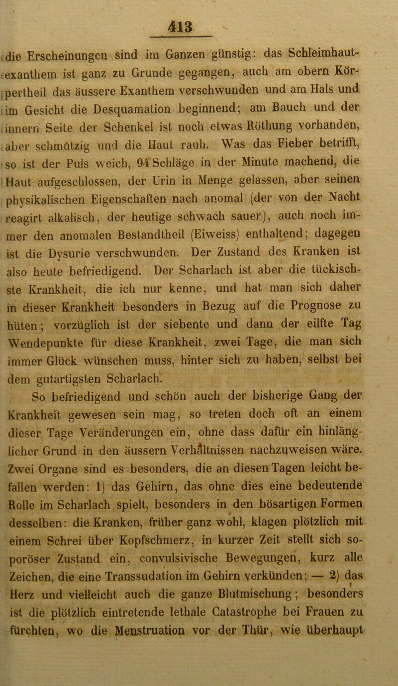die Erscheinungen sind im Ganzen günstig: das Schleimhaut- exanthem ist ganz zu Grunde gegangen, auch am obern Kör- .perlheil das äussere Exanthem verschwunden und am Hals und iim Gesicht die Desquamation beginnend; am Bauch und der innern Seite der Schenkel ist noch etwas Rüthung vorhanden, aber schmötzig und die Haut rauh. Was das Fieber betrifft, so ist der Puls weich, 94 Schläge in der Minute machend, die Haut aufgeschlossen, der Urin in Menge gelassen, aber seinen physikalischen Eigenschaften nach anomal (der von der Nacht reagirt alkalisch, der heutige schwach sauer), auch noch im- mer den anomalen Bestandlheil (Eiweiss) enthaltend; dagegen ist die Dysurie verschwunden. Der Zustand des Kranken ist also heute befriedigend. Der Scharlach ist aber die tückisch- ste Krankheit, die ich nur kenne, und hat man sich daher in dieser Krankheit besonders in Bezug auf die Prognose zu hüten; vorzüglich ist der siebente und dann der eilfte Tag Wendepunkte für diese Krankheit, zwei Tage, die man sich immer Glück wünschen muss, hinter sich zu haben, selbst bei dem gutartigsten Scharlach. So befriedigend und schön auch der bisherige Gang der Krankheit gewesen sein mag, so treten doch oft an einem dieser Tage Veränderungen ein, ohne dass dafür ein hinläng- licher Grund in den äussern Verhältnissen nachzuweisen wäre. Zwei Organe sind es besonders, die an diesen Tagen leicht be- fallen werden: 1) das Gehirn, das ohne dies eine bedeutende Rolle im Scharlach spielt, besonders in den bösartigen Formen desselben: die Kranken, früher ganz wohl, klagen plötzlich mit einem Schrei über Kopfschmerz, in kurzer Zeit stellt sich so- poröser Zustand ein, convulsivische Bewegungen, kurz alle Zeichen, die eine Transsudation im Gehirn verkünden; — 2) das Herz und vielleicht auch die ganze Blutmischung; besonders ist die plötzlich eintretende lethale Catastrophe bei Frauen zu fürchten, wo die Menstruation vor der Thür, wie überhaupt