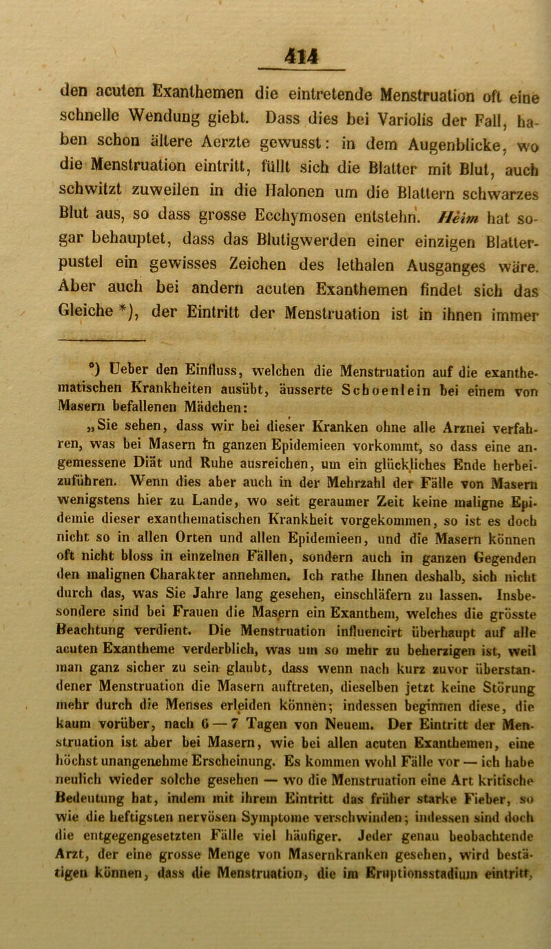 den acuten Exanthemen die eintretende Menstruation oft eine schnelle Wendung giebt. Dass dies bei Variolis der Fall, ha- ben schon ältere Aerzte gewusst: in dem Augenblicke, wo die Menstruation eintrilt, füllt sich die Blatter mit Blut, auch schwitzt zuweilen in die Halonen um die Blattern schwarzes Blut aus, so dass grosse Ecchymosen entstehn. Heim hat so- gar behauptet, dass das Blutigwerden einer einzigen Blalter- pustel ein gewisses Zeichen des lethalen Ausganges wäre. Aber auch bei andern acuten Exanthemen findet sich das Gleiche *), der Eintritt der Menstruation ist in ihnen immer *) lieber den Einfluss, welchen die Menstruation auf die exanthe- matiscben Krankheiten ausübt, äusserte Schoenlein bei einem von Masern befallenen Mädchen: „Sie sehen, dass wir hei dieser Kranken ohne alle Arrnei verfah- ren, was bei Masern tn ganzen Epidemieen vorkommt, so dass eine an- gemessene Diät und Ruhe ausreichen, um ein glückliches Ende herbei- zuführen. Wenn dies aber auch in der Mehrzahl der Fälle von Masern wenigstens hier zu Lande, wo seit geraumer Zeit keine maligne Epi- demie dieser exanthematischen Krankheit vorgekommen, so ist es doch nicht so in allen Orten und allen Epidemieen, und die Masern können oft nicht bloss in einzelnen Fällen, sondern auch in ganzen Gegenden den malignen Charakter annehraen. Ich rathe Ihnen deshalb, sich nicht durch das, was Sie Jahre lang gesehen, einschläfem zu lassen. Insbe- sondere sind bei Frauen die Masprn ein Exanthem, welches die grösste Beachtung verdient. Die Menstruation influencirt überhaupt auf alle acuten Exantheme verderblich, was um so mehr zu beherzigen ist, weil man ganz sicher zu sein glaubt, dass wenn nach kurz zuvor überstan- dener Menstruation die Masern auftreten, dieselben jetzt keine Störung mehr durch die Menses erleiden können; indessen beginnen diese, die kaum vorüber, nach ü —7 Tagen von Neuem. Der Eintritt der Men- struation ist aber bei Masern, wie bei allen acuten Exanthemen, eine höchst unangenehme Erscheinung. Es kommen wohl Fälle vor — ich habe neulich wieder solche gesehen — wo die Menstniation eine Art kritische Bedeutung hat, indem mit ihrem Eintritt das früher starke Fieber, so wie die heftigsten nervösen Symptome verschwinden; indes.sen sind doch die entgegengesetzten Fälle viel häufiger. Jeder genau beobachtende Arzt, der eine grosse Menge von Masernkranken gesehen, wird bestä- tigen können, dass die Menstruation, die im Eruptionsstadium eintritr,